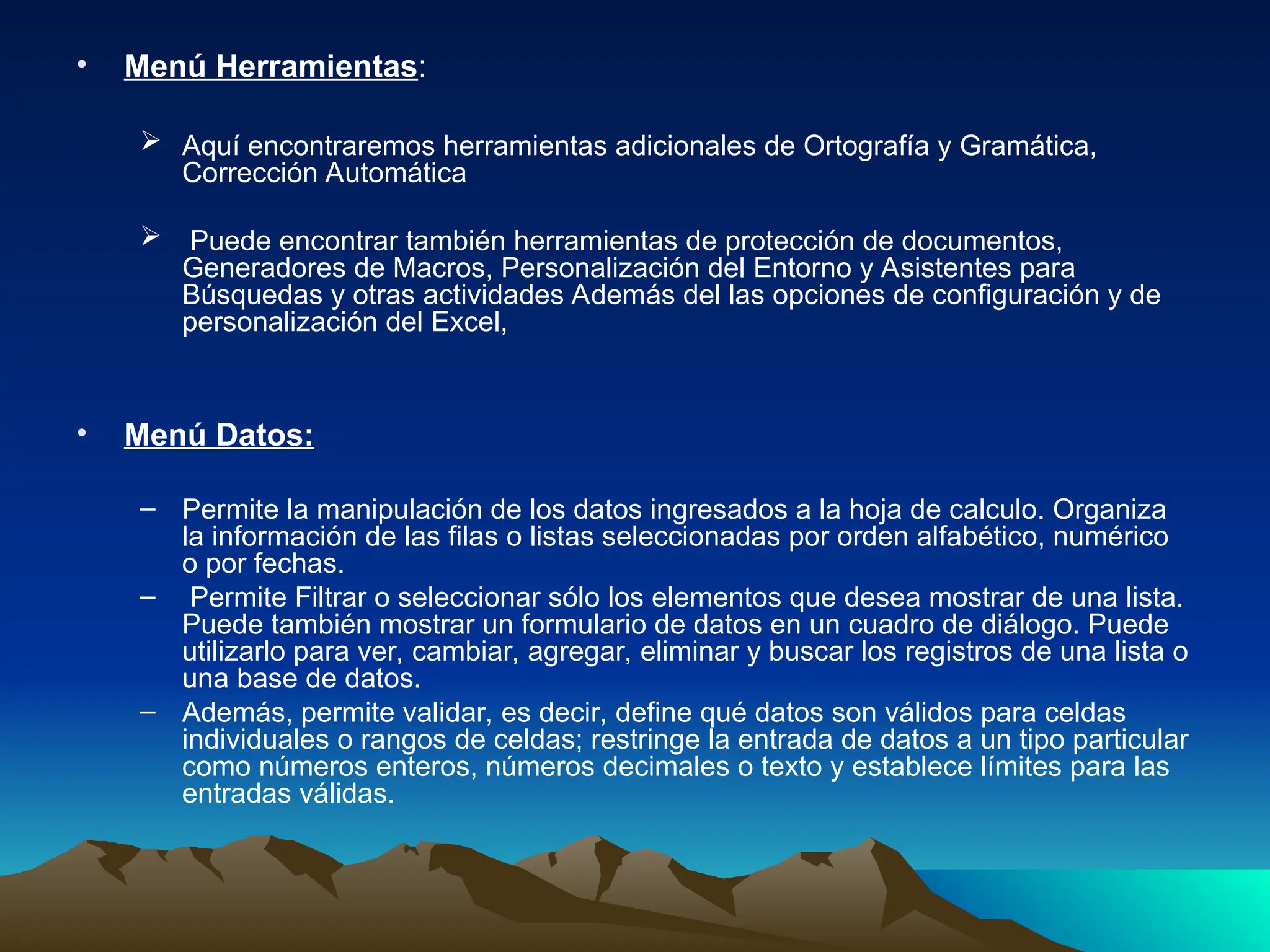 • Menú Herramientas:
 Aquí encontraremos herramientas adicionales de Ortografía y Gramática,
Corrección Automática
 Puede encontrar también herramientas de protección de documentos,
Generadores de Macros, Personalización del Entorno y Asistentes para
Búsquedas y otras actividades Además del las opciones de configuración y de
personalización del Excel,
• Menú Datos:
– Permite la manipulación de los datos ingresados a la hoja de calculo. Organiza
la información de las filas o listas seleccionadas por orden alfabético, numérico
o por fechas.
– Permite Filtrar o seleccionar sólo los elementos que desea mostrar de una lista.
Puede también mostrar un formulario de datos en un cuadro de diálogo. Puede
utilizarlo para ver, cambiar, agregar, eliminar y buscar los registros de una lista o
una base de datos.
– Además, permite validar, es decir, define qué datos son válidos para celdas
individuales o rangos de celdas; restringe la entrada de datos a un tipo particular
como números enteros, números decimales o texto y establece límites para las
entradas válidas.
 