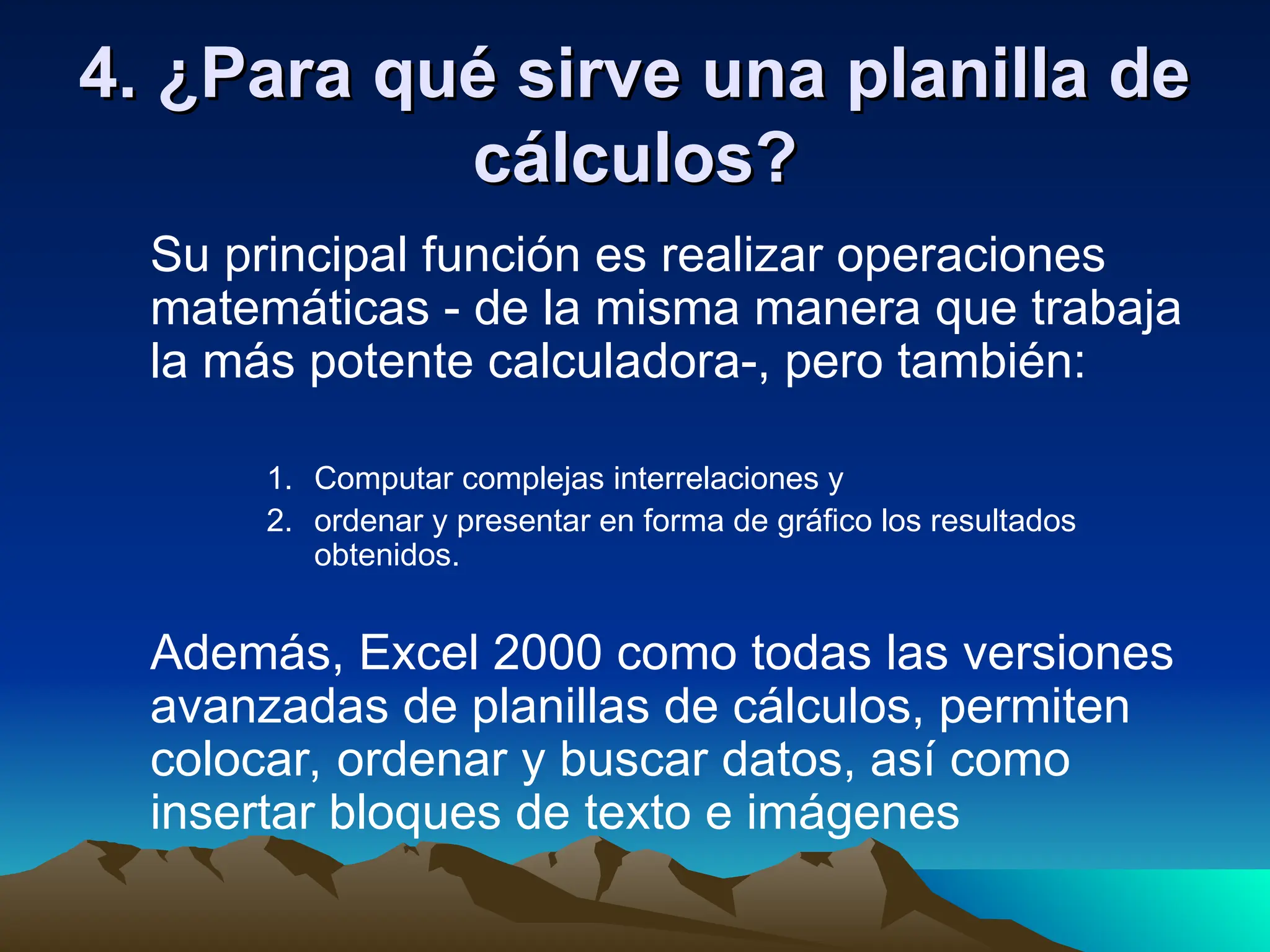 4. ¿Para qué sirve una planilla de
4. ¿Para qué sirve una planilla de
cálculos?
cálculos?
Su principal función es realizar operaciones
matemáticas - de la misma manera que trabaja
la más potente calculadora-, pero también:
1. Computar complejas interrelaciones y
2. ordenar y presentar en forma de gráfico los resultados
obtenidos.
Además, Excel 2000 como todas las versiones
avanzadas de planillas de cálculos, permiten
colocar, ordenar y buscar datos, así como
insertar bloques de texto e imágenes
 