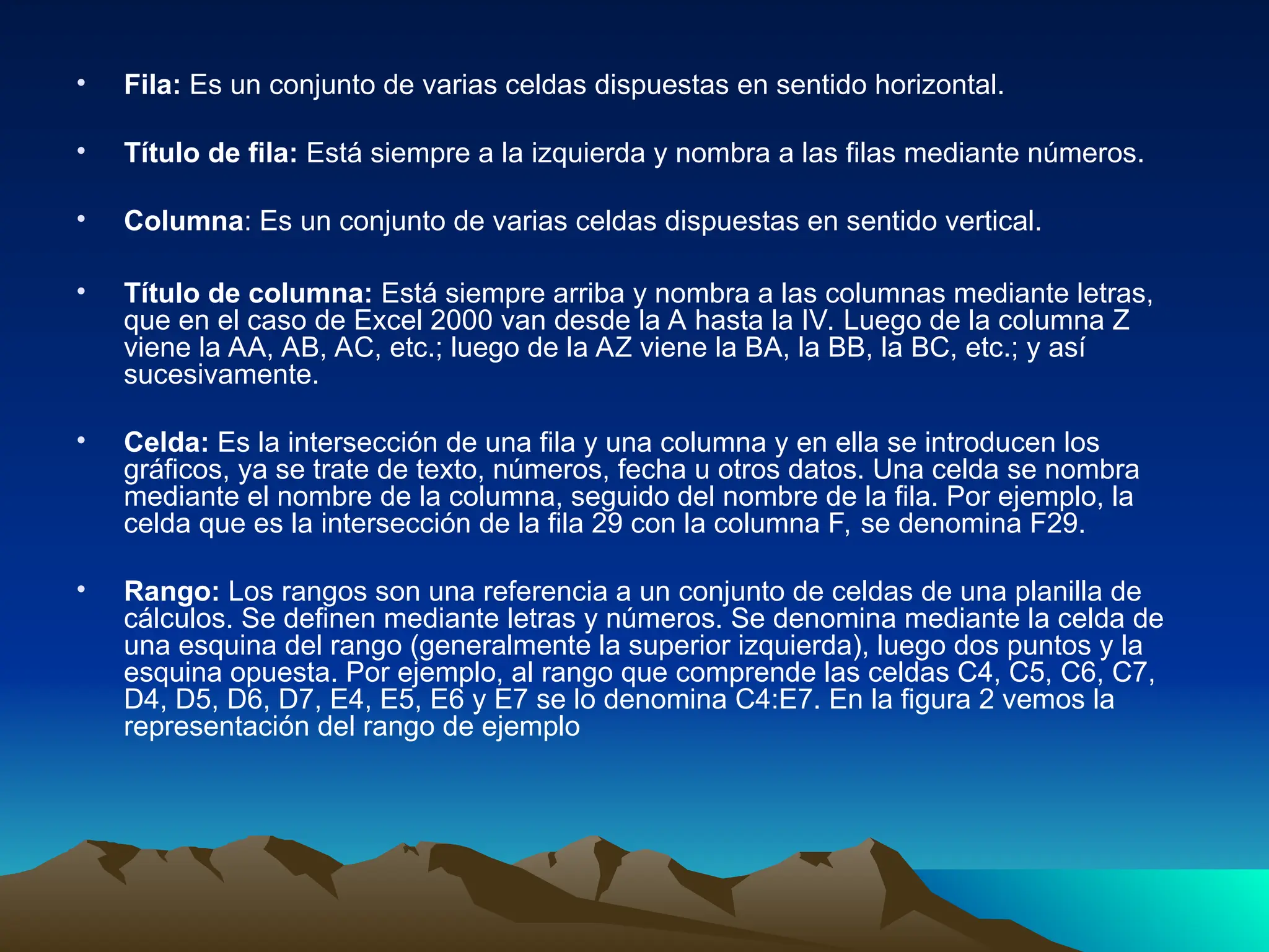 • Fila: Es un conjunto de varias celdas dispuestas en sentido horizontal.
• Título de fila: Está siempre a la izquierda y nombra a las filas mediante números.
• Columna: Es un conjunto de varias celdas dispuestas en sentido vertical.
• Título de columna: Está siempre arriba y nombra a las columnas mediante letras,
que en el caso de Excel 2000 van desde la A hasta la IV. Luego de la columna Z
viene la AA, AB, AC, etc.; luego de la AZ viene la BA, la BB, la BC, etc.; y así
sucesivamente.
• Celda: Es la intersección de una fila y una columna y en ella se introducen los
gráficos, ya se trate de texto, números, fecha u otros datos. Una celda se nombra
mediante el nombre de la columna, seguido del nombre de la fila. Por ejemplo, la
celda que es la intersección de la fila 29 con la columna F, se denomina F29.
• Rango: Los rangos son una referencia a un conjunto de celdas de una planilla de
cálculos. Se definen mediante letras y números. Se denomina mediante la celda de
una esquina del rango (generalmente la superior izquierda), luego dos puntos y la
esquina opuesta. Por ejemplo, al rango que comprende las celdas C4, C5, C6, C7,
D4, D5, D6, D7, E4, E5, E6 y E7 se lo denomina C4:E7. En la figura 2 vemos la
representación del rango de ejemplo
 