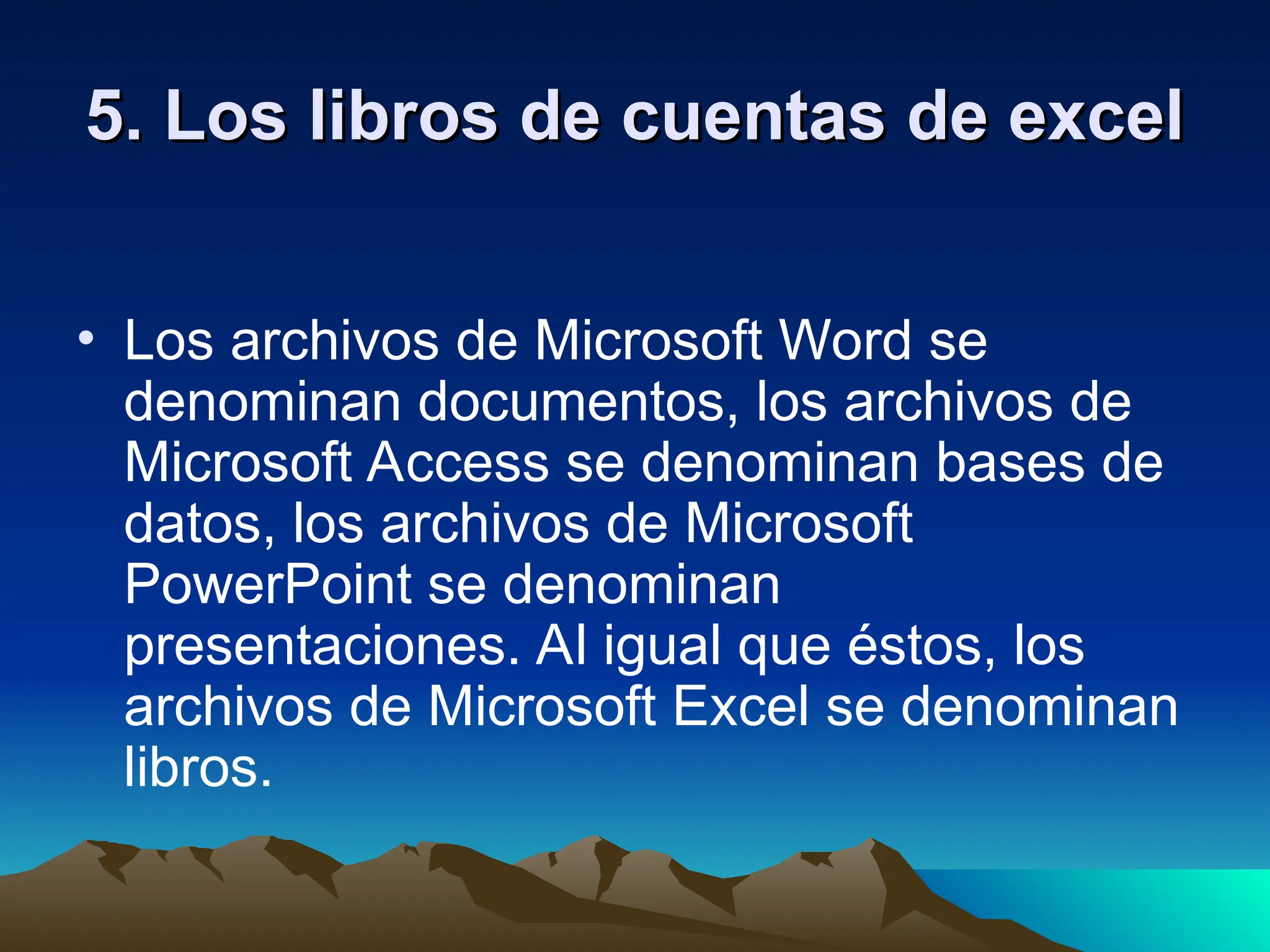 5.
5. Los libros de cuentas de excel
Los libros de cuentas de excel
• Los archivos de Microsoft Word se
denominan documentos, los archivos de
Microsoft Access se denominan bases de
datos, los archivos de Microsoft
PowerPoint se denominan
presentaciones. Al igual que éstos, los
archivos de Microsoft Excel se denominan
libros.
 
