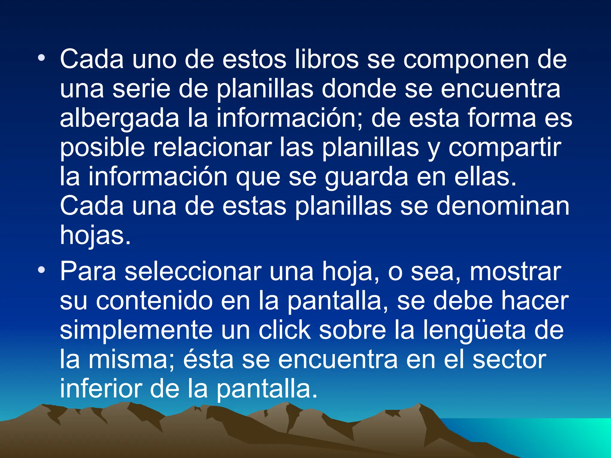 • Cada uno de estos libros se componen de
una serie de planillas donde se encuentra
albergada la información; de esta forma es
posible relacionar las planillas y compartir
la información que se guarda en ellas.
Cada una de estas planillas se denominan
hojas.
• Para seleccionar una hoja, o sea, mostrar
su contenido en la pantalla, se debe hacer
simplemente un click sobre la lengüeta de
la misma; ésta se encuentra en el sector
inferior de la pantalla.
 
