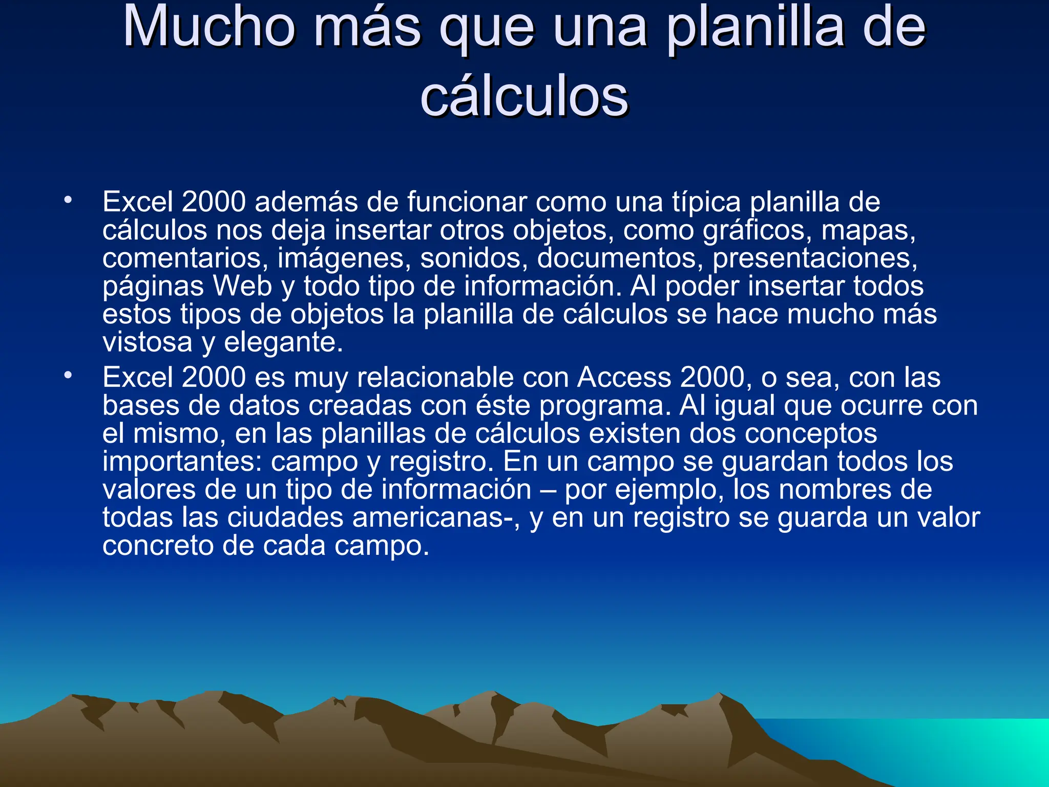 Mucho más que una planilla de
Mucho más que una planilla de
cálculos
cálculos
• Excel 2000 además de funcionar como una típica planilla de
cálculos nos deja insertar otros objetos, como gráficos, mapas,
comentarios, imágenes, sonidos, documentos, presentaciones,
páginas Web y todo tipo de información. Al poder insertar todos
estos tipos de objetos la planilla de cálculos se hace mucho más
vistosa y elegante.
• Excel 2000 es muy relacionable con Access 2000, o sea, con las
bases de datos creadas con éste programa. Al igual que ocurre con
el mismo, en las planillas de cálculos existen dos conceptos
importantes: campo y registro. En un campo se guardan todos los
valores de un tipo de información – por ejemplo, los nombres de
todas las ciudades americanas-, y en un registro se guarda un valor
concreto de cada campo.
 
