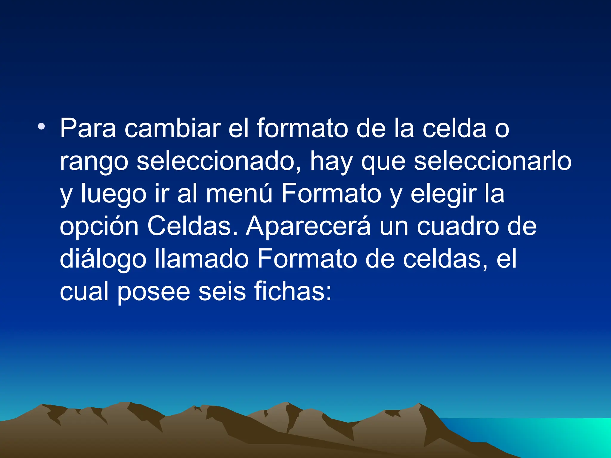• Para cambiar el formato de la celda o
rango seleccionado, hay que seleccionarlo
y luego ir al menú Formato y elegir la
opción Celdas. Aparecerá un cuadro de
diálogo llamado Formato de celdas, el
cual posee seis fichas:
 
