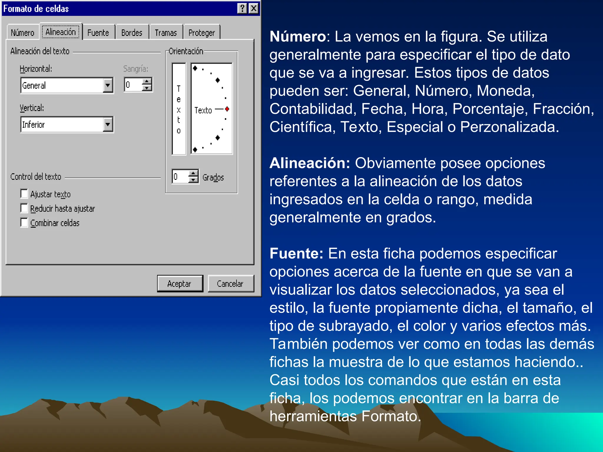 Número: La vemos en la figura. Se utiliza
generalmente para especificar el tipo de dato
que se va a ingresar. Estos tipos de datos
pueden ser: General, Número, Moneda,
Contabilidad, Fecha, Hora, Porcentaje, Fracción,
Científica, Texto, Especial o Perzonalizada.
Alineación: Obviamente posee opciones
referentes a la alineación de los datos
ingresados en la celda o rango, medida
generalmente en grados.
Fuente: En esta ficha podemos especificar
opciones acerca de la fuente en que se van a
visualizar los datos seleccionados, ya sea el
estilo, la fuente propiamente dicha, el tamaño, el
tipo de subrayado, el color y varios efectos más.
También podemos ver como en todas las demás
fichas la muestra de lo que estamos haciendo..
Casi todos los comandos que están en esta
ficha, los podemos encontrar en la barra de
herramientas Formato.
 