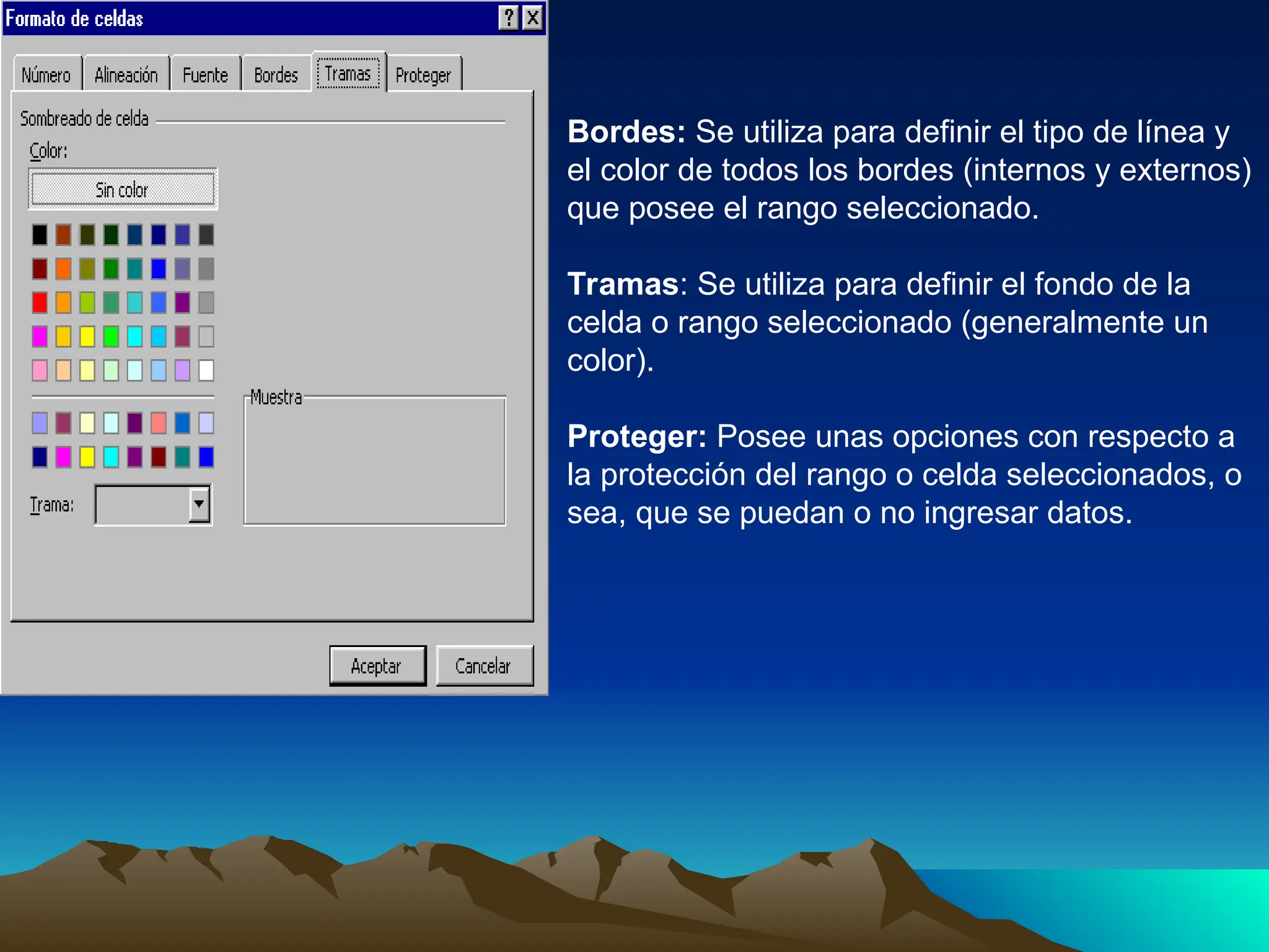 Bordes: Se utiliza para definir el tipo de línea y
el color de todos los bordes (internos y externos)
que posee el rango seleccionado.
Tramas: Se utiliza para definir el fondo de la
celda o rango seleccionado (generalmente un
color).
Proteger: Posee unas opciones con respecto a
la protección del rango o celda seleccionados, o
sea, que se puedan o no ingresar datos.
 