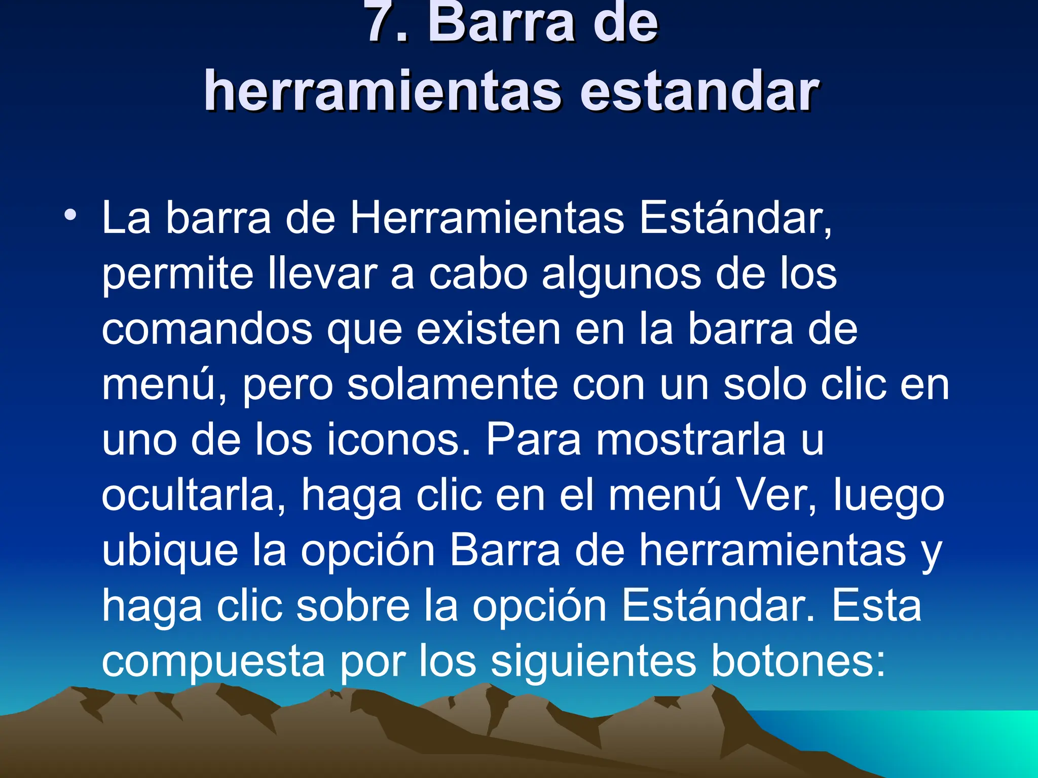 7. Barra de
7. Barra de
herramientas estandar
herramientas estandar
• La barra de Herramientas Estándar,
permite llevar a cabo algunos de los
comandos que existen en la barra de
menú, pero solamente con un solo clic en
uno de los iconos. Para mostrarla u
ocultarla, haga clic en el menú Ver, luego
ubique la opción Barra de herramientas y
haga clic sobre la opción Estándar. Esta
compuesta por los siguientes botones:
 