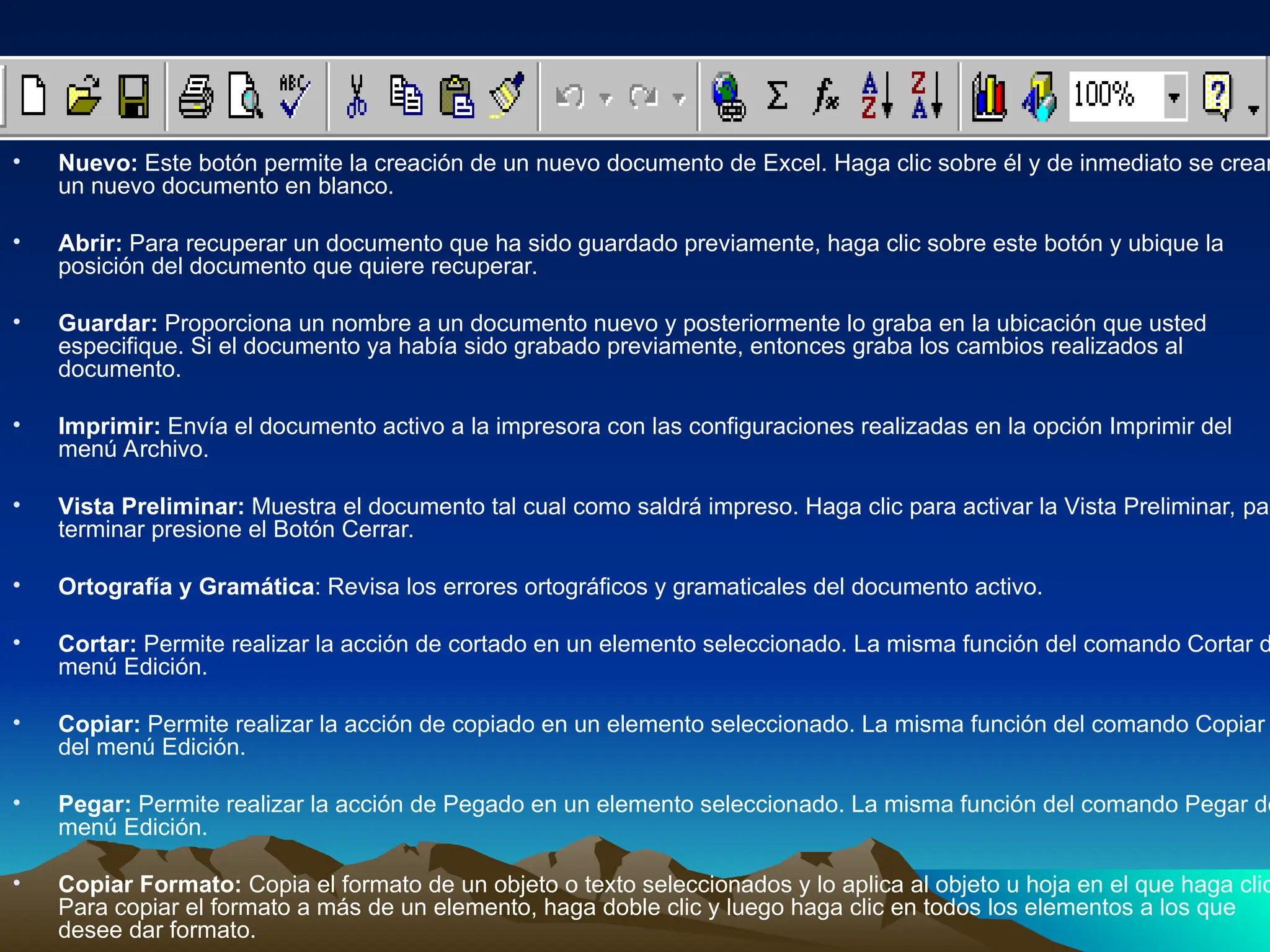 • Nuevo: Este botón permite la creación de un nuevo documento de Excel. Haga clic sobre él y de inmediato se crear
un nuevo documento en blanco.
• Abrir: Para recuperar un documento que ha sido guardado previamente, haga clic sobre este botón y ubique la
posición del documento que quiere recuperar.
• Guardar: Proporciona un nombre a un documento nuevo y posteriormente lo graba en la ubicación que usted
especifique. Si el documento ya había sido grabado previamente, entonces graba los cambios realizados al
documento.
• Imprimir: Envía el documento activo a la impresora con las configuraciones realizadas en la opción Imprimir del
menú Archivo.
• Vista Preliminar: Muestra el documento tal cual como saldrá impreso. Haga clic para activar la Vista Preliminar, par
terminar presione el Botón Cerrar.
• Ortografía y Gramática: Revisa los errores ortográficos y gramaticales del documento activo.
• Cortar: Permite realizar la acción de cortado en un elemento seleccionado. La misma función del comando Cortar d
menú Edición.
• Copiar: Permite realizar la acción de copiado en un elemento seleccionado. La misma función del comando Copiar
del menú Edición.
• Pegar: Permite realizar la acción de Pegado en un elemento seleccionado. La misma función del comando Pegar de
menú Edición.
• Copiar Formato: Copia el formato de un objeto o texto seleccionados y lo aplica al objeto u hoja en el que haga clic
Para copiar el formato a más de un elemento, haga doble clic y luego haga clic en todos los elementos a los que
desee dar formato.
 