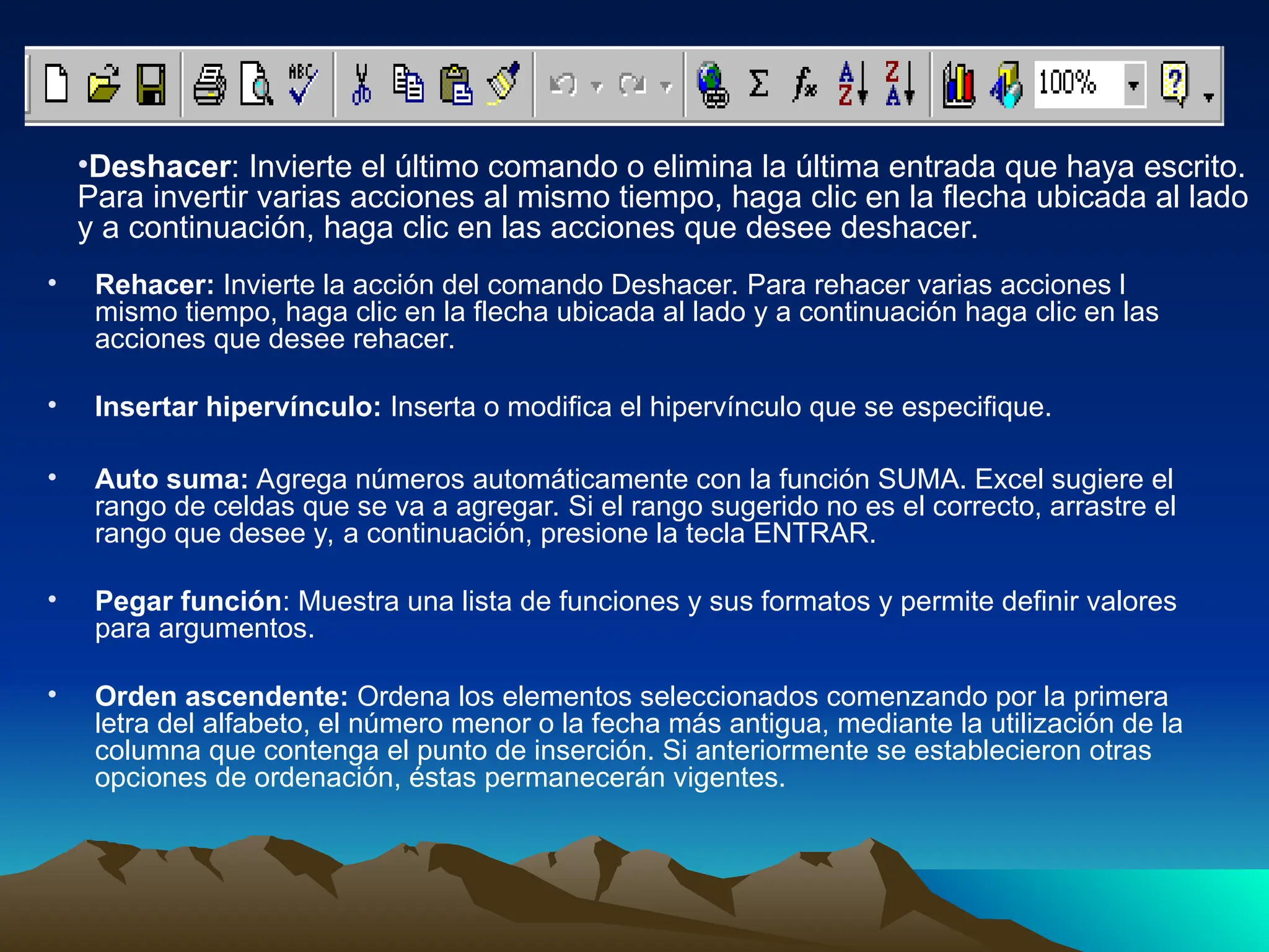 • Rehacer: Invierte la acción del comando Deshacer. Para rehacer varias acciones l
mismo tiempo, haga clic en la flecha ubicada al lado y a continuación haga clic en las
acciones que desee rehacer.
• Insertar hipervínculo: Inserta o modifica el hipervínculo que se especifique.
• Auto suma: Agrega números automáticamente con la función SUMA. Excel sugiere el
rango de celdas que se va a agregar. Si el rango sugerido no es el correcto, arrastre el
rango que desee y, a continuación, presione la tecla ENTRAR.
• Pegar función: Muestra una lista de funciones y sus formatos y permite definir valores
para argumentos.
• Orden ascendente: Ordena los elementos seleccionados comenzando por la primera
letra del alfabeto, el número menor o la fecha más antigua, mediante la utilización de la
columna que contenga el punto de inserción. Si anteriormente se establecieron otras
opciones de ordenación, éstas permanecerán vigentes.
•Deshacer: Invierte el último comando o elimina la última entrada que haya escrito.
Para invertir varias acciones al mismo tiempo, haga clic en la flecha ubicada al lado
y a continuación, haga clic en las acciones que desee deshacer.
 