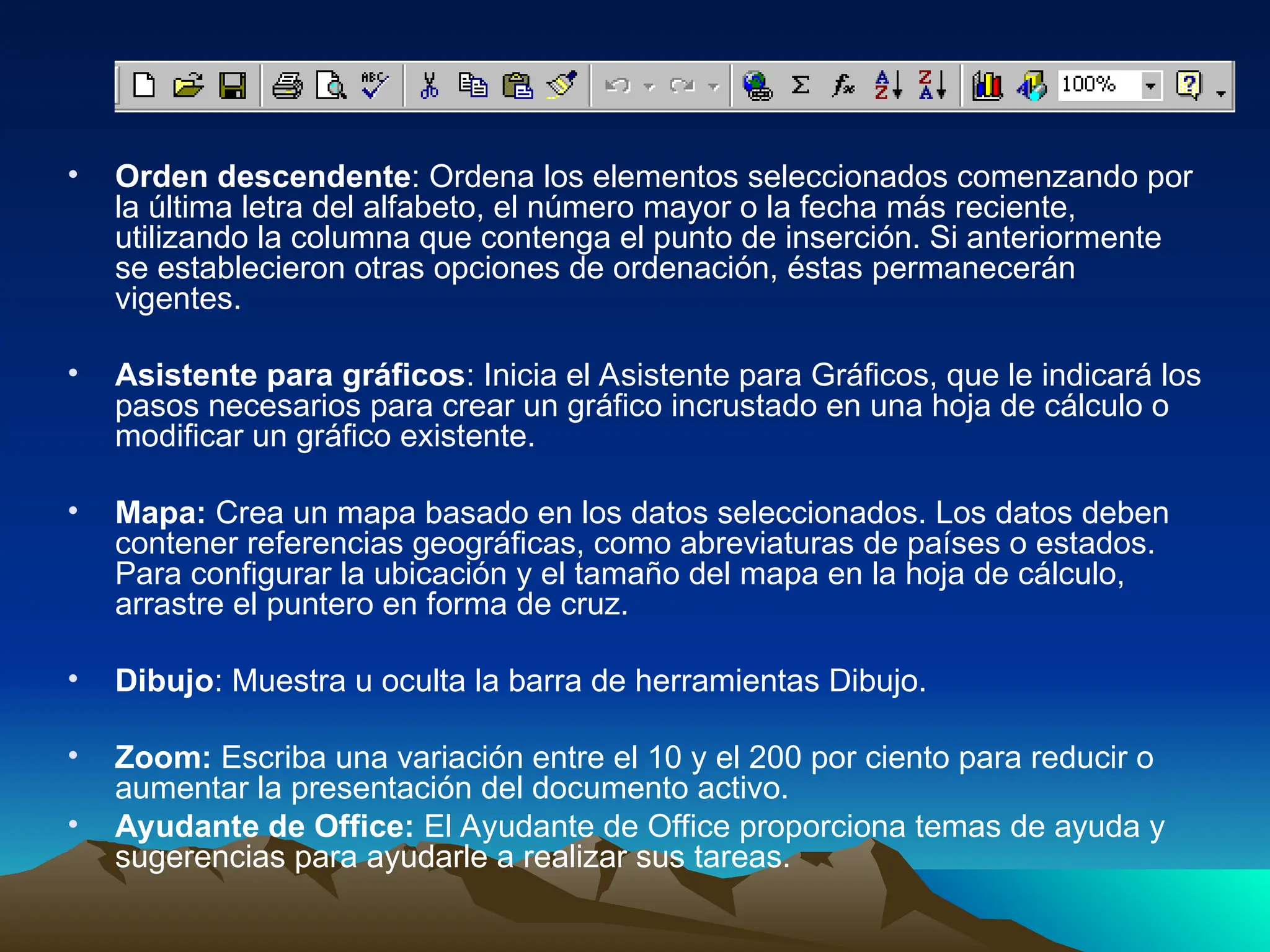• Orden descendente: Ordena los elementos seleccionados comenzando por
la última letra del alfabeto, el número mayor o la fecha más reciente,
utilizando la columna que contenga el punto de inserción. Si anteriormente
se establecieron otras opciones de ordenación, éstas permanecerán
vigentes.
• Asistente para gráficos: Inicia el Asistente para Gráficos, que le indicará los
pasos necesarios para crear un gráfico incrustado en una hoja de cálculo o
modificar un gráfico existente.
• Mapa: Crea un mapa basado en los datos seleccionados. Los datos deben
contener referencias geográficas, como abreviaturas de países o estados.
Para configurar la ubicación y el tamaño del mapa en la hoja de cálculo,
arrastre el puntero en forma de cruz.
• Dibujo: Muestra u oculta la barra de herramientas Dibujo.
• Zoom: Escriba una variación entre el 10 y el 200 por ciento para reducir o
aumentar la presentación del documento activo.
• Ayudante de Office: El Ayudante de Office proporciona temas de ayuda y
sugerencias para ayudarle a realizar sus tareas.
 