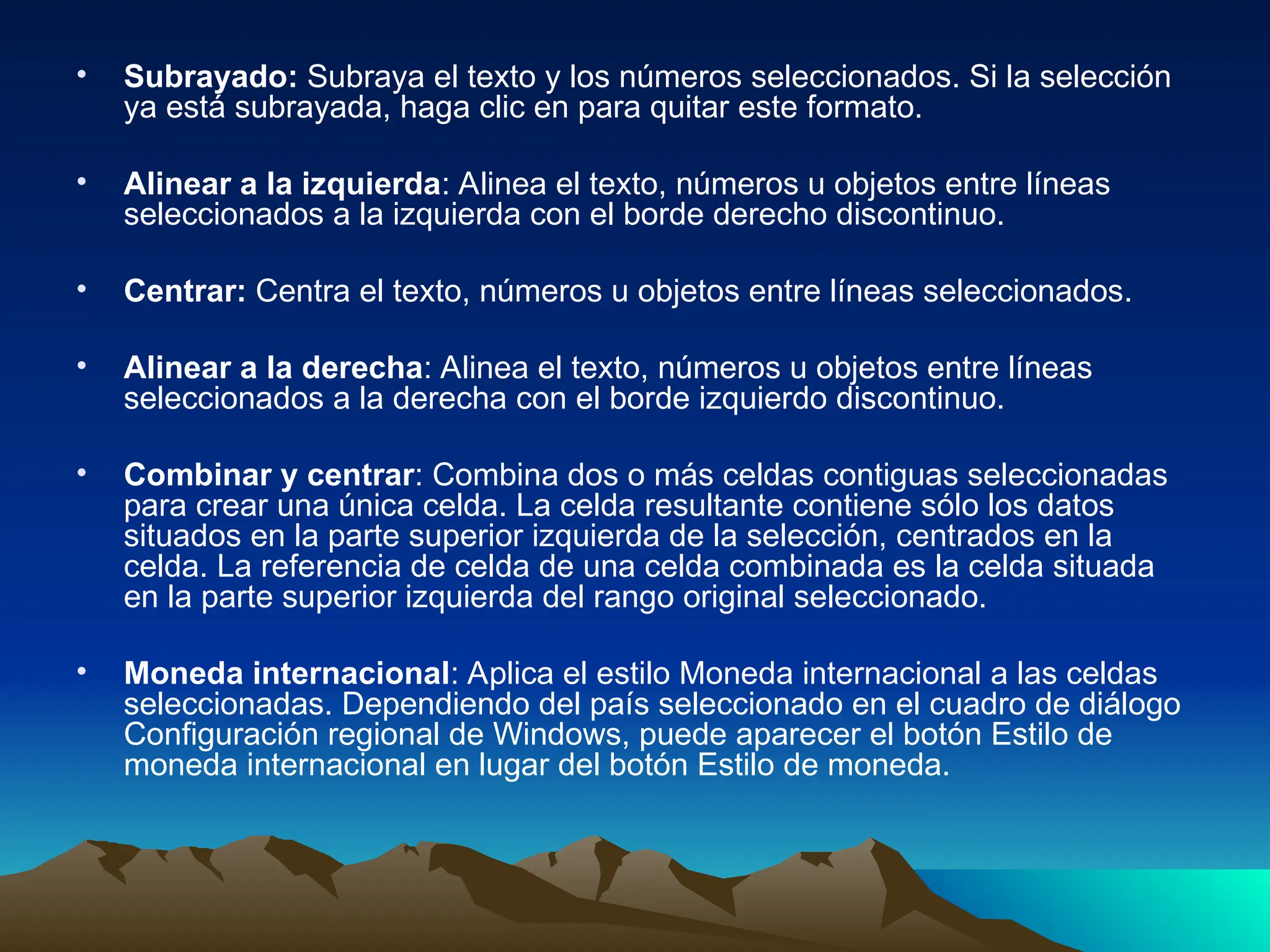 • Subrayado: Subraya el texto y los números seleccionados. Si la selección
ya está subrayada, haga clic en para quitar este formato.
• Alinear a la izquierda: Alinea el texto, números u objetos entre líneas
seleccionados a la izquierda con el borde derecho discontinuo.
• Centrar: Centra el texto, números u objetos entre líneas seleccionados.
• Alinear a la derecha: Alinea el texto, números u objetos entre líneas
seleccionados a la derecha con el borde izquierdo discontinuo.
• Combinar y centrar: Combina dos o más celdas contiguas seleccionadas
para crear una única celda. La celda resultante contiene sólo los datos
situados en la parte superior izquierda de la selección, centrados en la
celda. La referencia de celda de una celda combinada es la celda situada
en la parte superior izquierda del rango original seleccionado.
• Moneda internacional: Aplica el estilo Moneda internacional a las celdas
seleccionadas. Dependiendo del país seleccionado en el cuadro de diálogo
Configuración regional de Windows, puede aparecer el botón Estilo de
moneda internacional en lugar del botón Estilo de moneda.
 