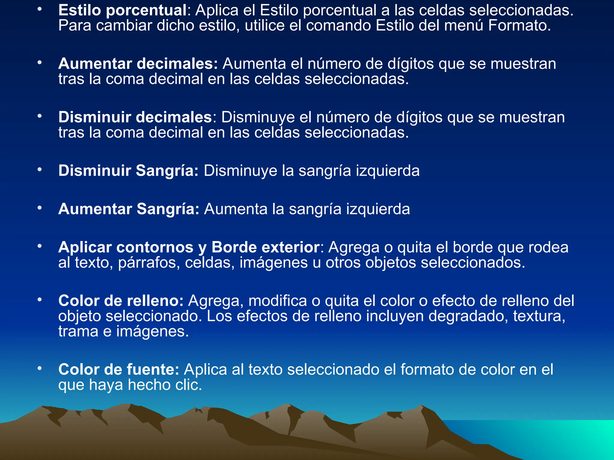 • Estilo porcentual: Aplica el Estilo porcentual a las celdas seleccionadas.
Para cambiar dicho estilo, utilice el comando Estilo del menú Formato.
• Aumentar decimales: Aumenta el número de dígitos que se muestran
tras la coma decimal en las celdas seleccionadas.
• Disminuir decimales: Disminuye el número de dígitos que se muestran
tras la coma decimal en las celdas seleccionadas.
• Disminuir Sangría: Disminuye la sangría izquierda
• Aumentar Sangría: Aumenta la sangría izquierda
• Aplicar contornos y Borde exterior: Agrega o quita el borde que rodea
al texto, párrafos, celdas, imágenes u otros objetos seleccionados.
• Color de relleno: Agrega, modifica o quita el color o efecto de relleno del
objeto seleccionado. Los efectos de relleno incluyen degradado, textura,
trama e imágenes.
• Color de fuente: Aplica al texto seleccionado el formato de color en el
que haya hecho clic.
 