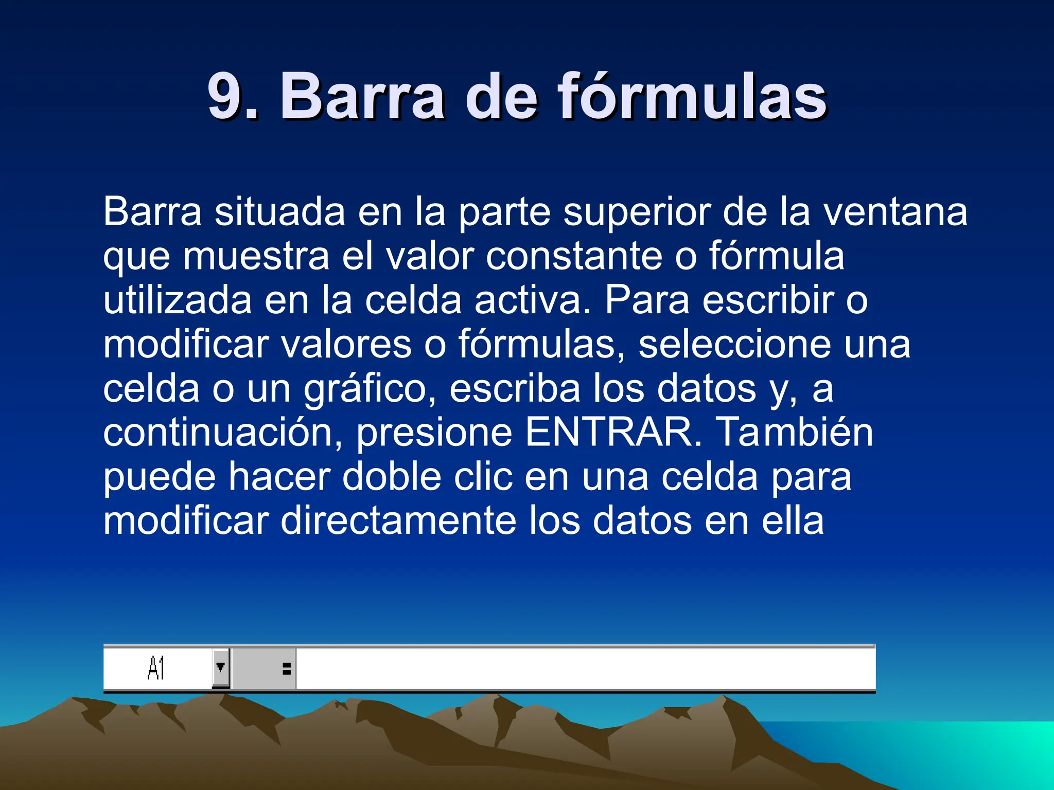 9. Barra de fórmulas
9. Barra de fórmulas
Barra situada en la parte superior de la ventana
que muestra el valor constante o fórmula
utilizada en la celda activa. Para escribir o
modificar valores o fórmulas, seleccione una
celda o un gráfico, escriba los datos y, a
continuación, presione ENTRAR. También
puede hacer doble clic en una celda para
modificar directamente los datos en ella
 