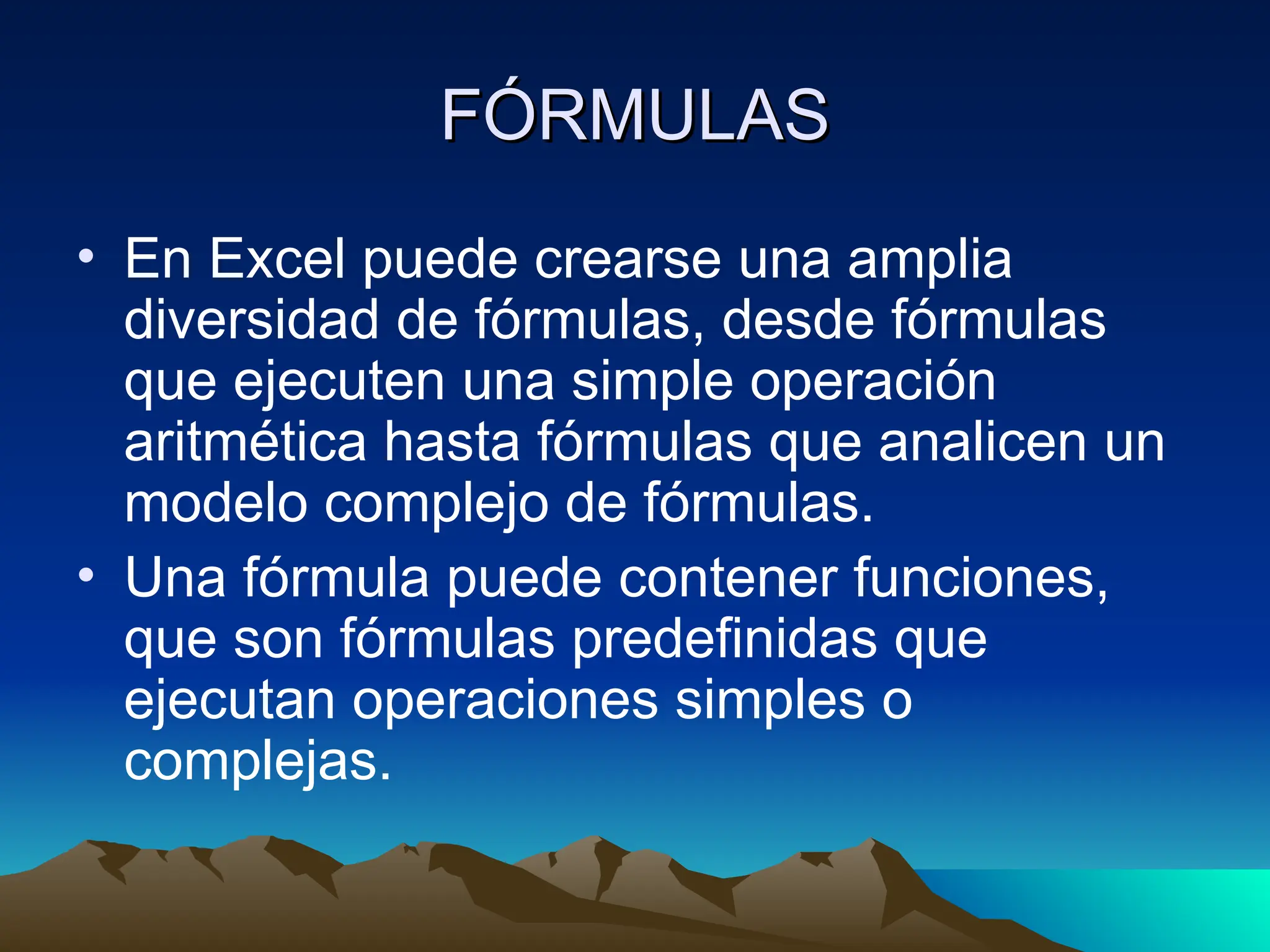FÓRMULAS
FÓRMULAS
• En Excel puede crearse una amplia
diversidad de fórmulas, desde fórmulas
que ejecuten una simple operación
aritmética hasta fórmulas que analicen un
modelo complejo de fórmulas.
• Una fórmula puede contener funciones,
que son fórmulas predefinidas que
ejecutan operaciones simples o
complejas.
 