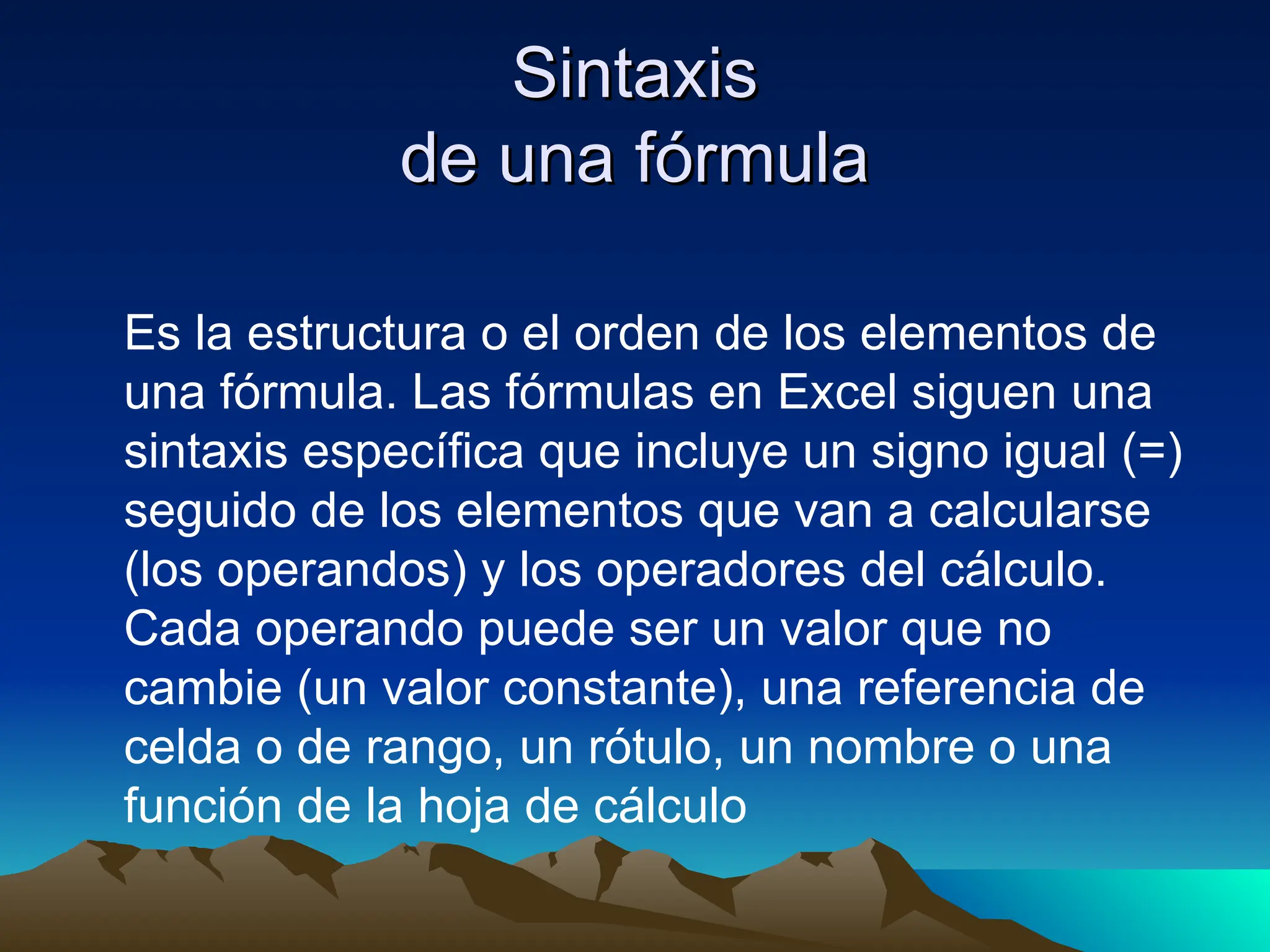 Sintaxis
Sintaxis
de una fórmula
de una fórmula
Es la estructura o el orden de los elementos de
una fórmula. Las fórmulas en Excel siguen una
sintaxis específica que incluye un signo igual (=)
seguido de los elementos que van a calcularse
(los operandos) y los operadores del cálculo.
Cada operando puede ser un valor que no
cambie (un valor constante), una referencia de
celda o de rango, un rótulo, un nombre o una
función de la hoja de cálculo
 