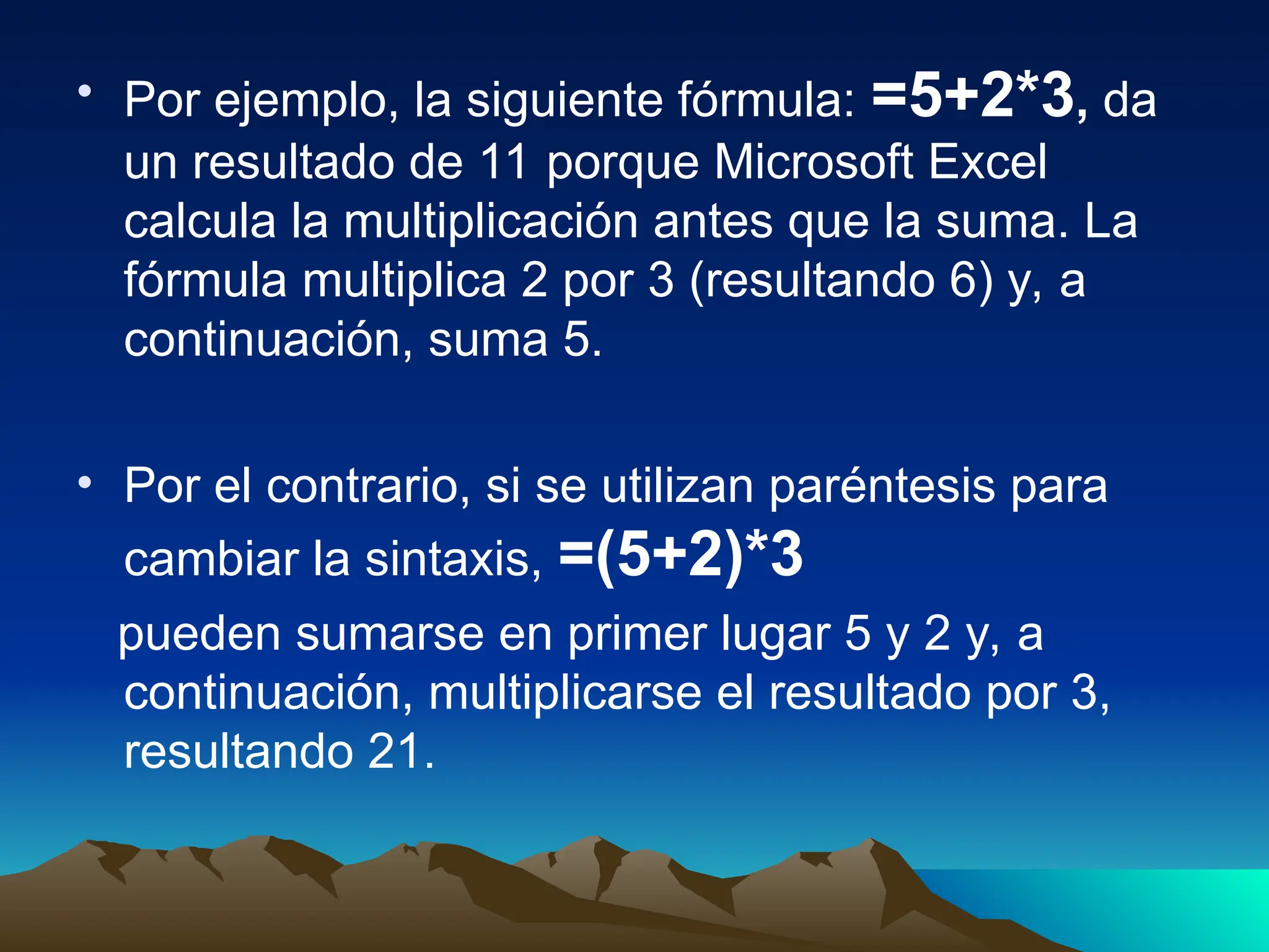 • Por ejemplo, la siguiente fórmula: =5+2*3, da
un resultado de 11 porque Microsoft Excel
calcula la multiplicación antes que la suma. La
fórmula multiplica 2 por 3 (resultando 6) y, a
continuación, suma 5.
• Por el contrario, si se utilizan paréntesis para
cambiar la sintaxis, =(5+2)*3
pueden sumarse en primer lugar 5 y 2 y, a
continuación, multiplicarse el resultado por 3,
resultando 21.
 