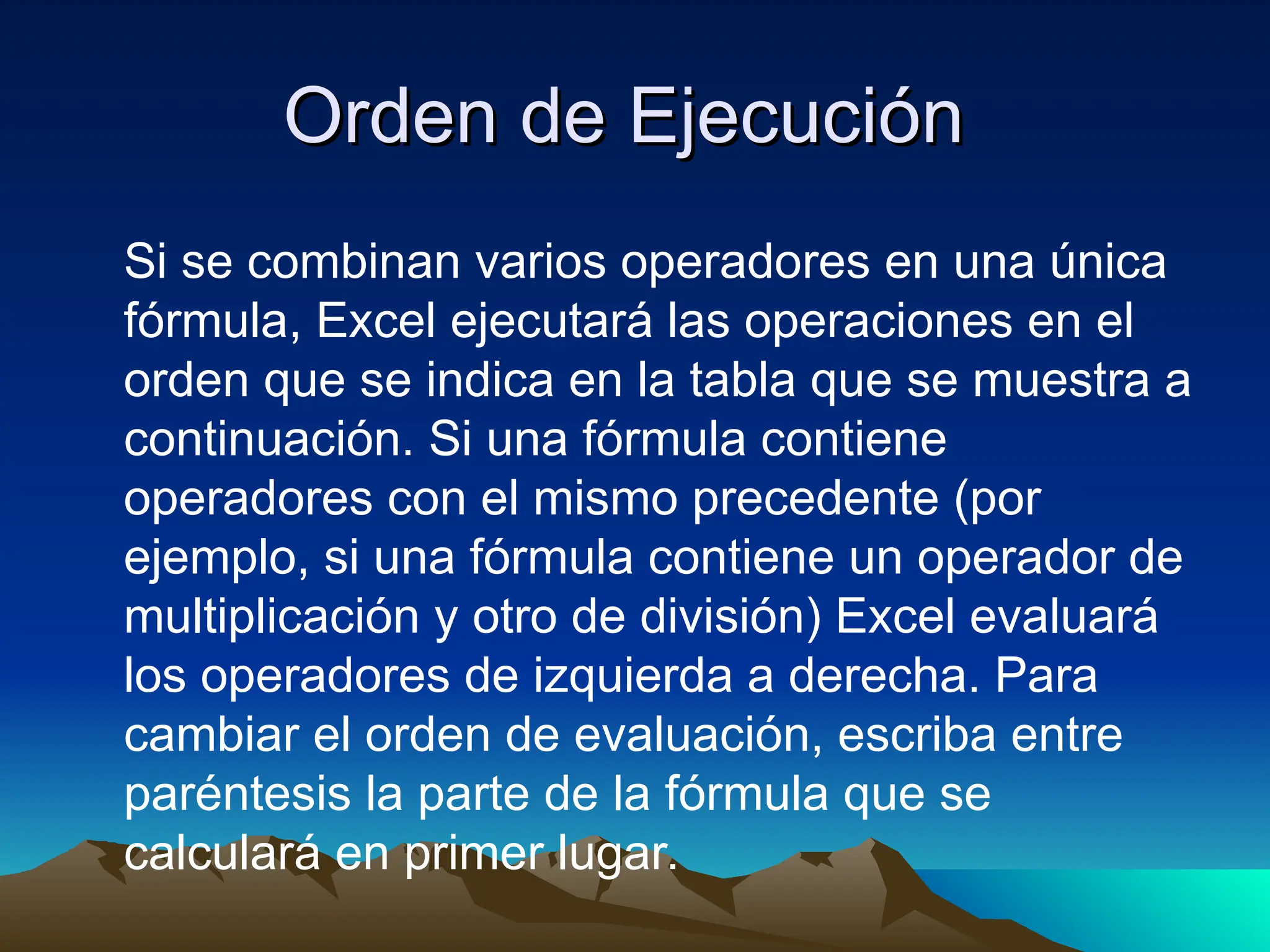 Orden de Ejecución
Orden de Ejecución
Si se combinan varios operadores en una única
fórmula, Excel ejecutará las operaciones en el
orden que se indica en la tabla que se muestra a
continuación. Si una fórmula contiene
operadores con el mismo precedente (por
ejemplo, si una fórmula contiene un operador de
multiplicación y otro de división) Excel evaluará
los operadores de izquierda a derecha. Para
cambiar el orden de evaluación, escriba entre
paréntesis la parte de la fórmula que se
calculará en primer lugar.
 