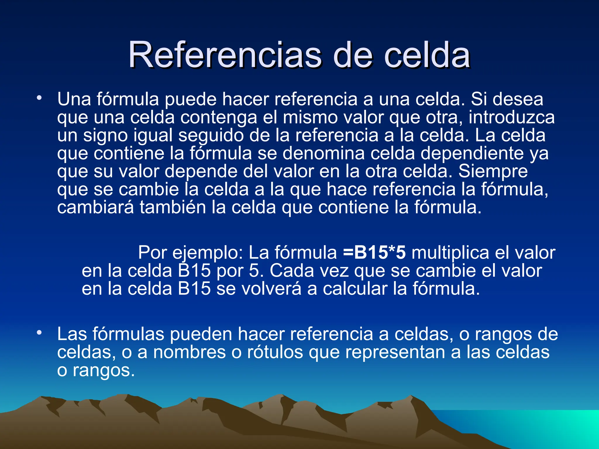 Referencias de celda
Referencias de celda
• Una fórmula puede hacer referencia a una celda. Si desea
que una celda contenga el mismo valor que otra, introduzca
un signo igual seguido de la referencia a la celda. La celda
que contiene la fórmula se denomina celda dependiente ya
que su valor depende del valor en la otra celda. Siempre
que se cambie la celda a la que hace referencia la fórmula,
cambiará también la celda que contiene la fórmula.
Por ejemplo: La fórmula =B15*5 multiplica el valor
en la celda B15 por 5. Cada vez que se cambie el valor
en la celda B15 se volverá a calcular la fórmula.
• Las fórmulas pueden hacer referencia a celdas, o rangos de
celdas, o a nombres o rótulos que representan a las celdas
o rangos.
 