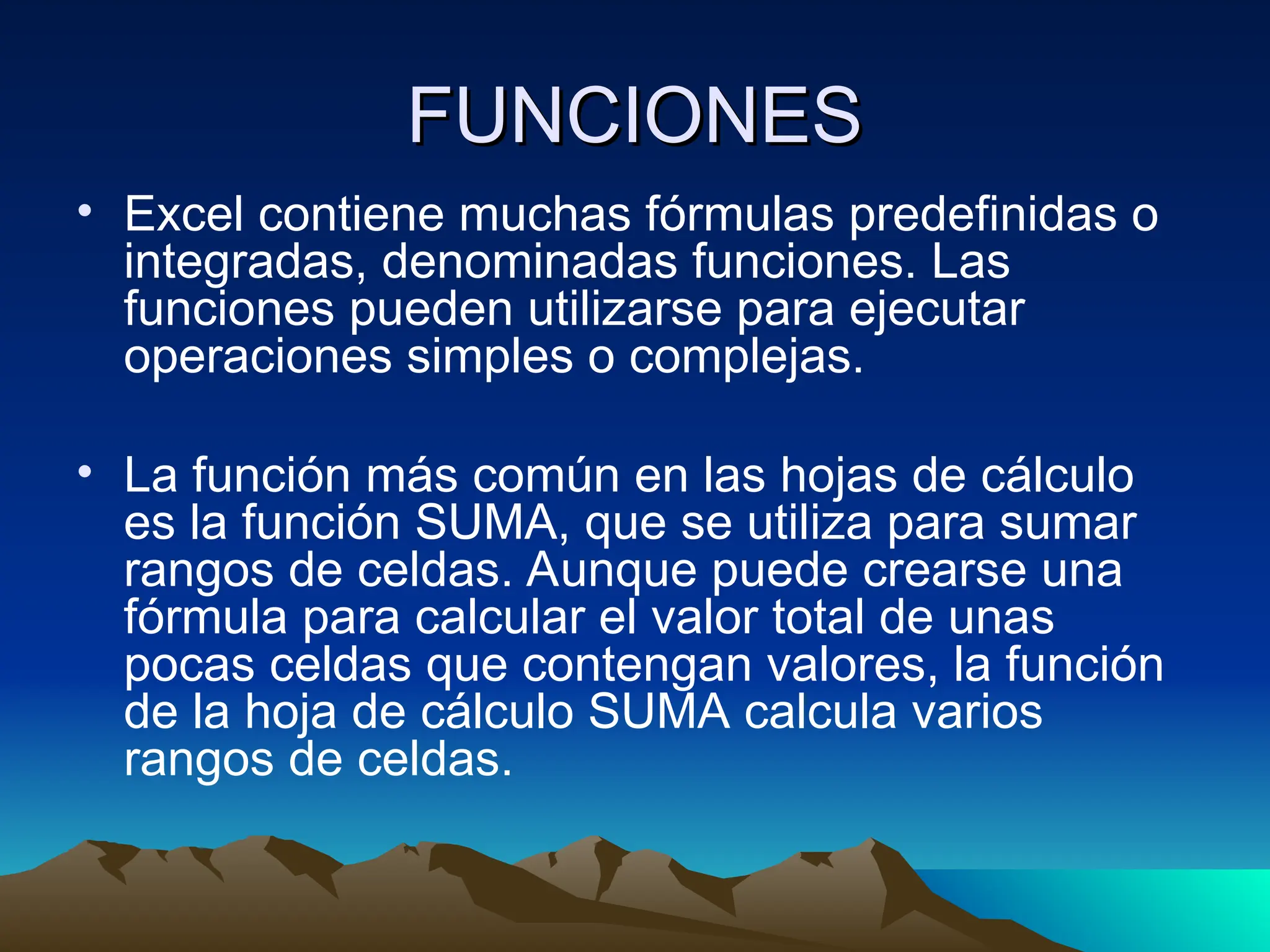FUNCIONES
FUNCIONES
• Excel contiene muchas fórmulas predefinidas o
integradas, denominadas funciones. Las
funciones pueden utilizarse para ejecutar
operaciones simples o complejas.
• La función más común en las hojas de cálculo
es la función SUMA, que se utiliza para sumar
rangos de celdas. Aunque puede crearse una
fórmula para calcular el valor total de unas
pocas celdas que contengan valores, la función
de la hoja de cálculo SUMA calcula varios
rangos de celdas.
 