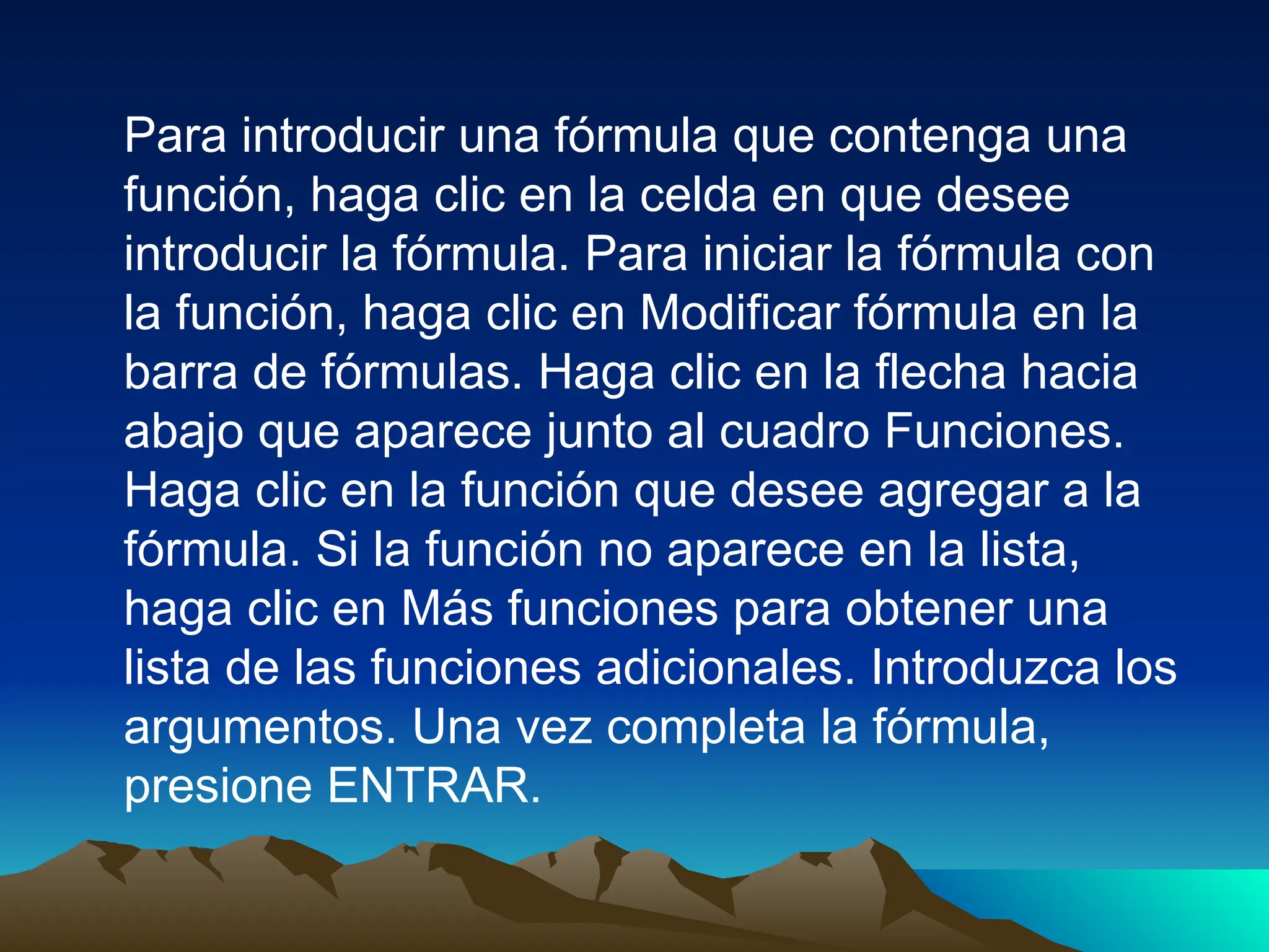 Para introducir una fórmula que contenga una
función, haga clic en la celda en que desee
introducir la fórmula. Para iniciar la fórmula con
la función, haga clic en Modificar fórmula en la
barra de fórmulas. Haga clic en la flecha hacia
abajo que aparece junto al cuadro Funciones.
Haga clic en la función que desee agregar a la
fórmula. Si la función no aparece en la lista,
haga clic en Más funciones para obtener una
lista de las funciones adicionales. Introduzca los
argumentos. Una vez completa la fórmula,
presione ENTRAR.
 