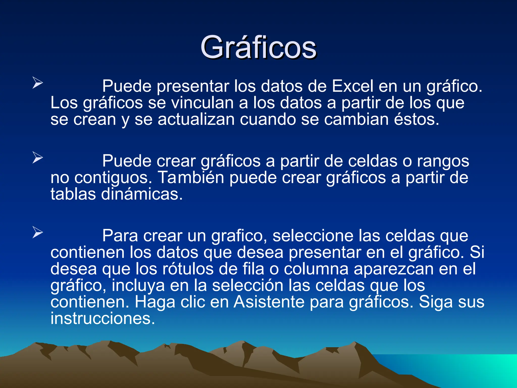 Gráficos
Gráficos
 Puede presentar los datos de Excel en un gráfico.
Los gráficos se vinculan a los datos a partir de los que
se crean y se actualizan cuando se cambian éstos.
 Puede crear gráficos a partir de celdas o rangos
no contiguos. También puede crear gráficos a partir de
tablas dinámicas.
 Para crear un grafico, seleccione las celdas que
contienen los datos que desea presentar en el gráfico. Si
desea que los rótulos de fila o columna aparezcan en el
gráfico, incluya en la selección las celdas que los
contienen. Haga clic en Asistente para gráficos. Siga sus
instrucciones.
 