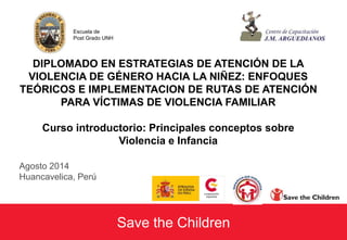 Escuela de 
Post Grado UNH 
DIPLOMADO EN ESTRATEGIAS DE ATENCIÓN DE LA 
VIOLENCIA DE GÉNERO HACIA LA NIÑEZ: ENFOQUES 
TEÓRICOS E IMPLEMENTACION DE RUTAS DE ATENCIÓN 
PARA VÍCTIMAS DE VIOLENCIA FAMILIAR 
Curso introductorio: Principales conceptos sobre 
Violencia e Infancia 
Save the Children 
Agosto 2014 
Huancavelica, Perú 
 