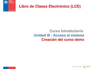 Curso Introductorio
Unidad III : Acceso al sistema
Creación del curso demo
Curso creado por :
Libro de Clases Electrónico (LCE)
 