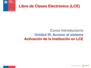 Libro de Clases Electrónico (LCE)

Curso Introductorio
Unidad III: Acceso al sistema
Activación de la Institución en LCE

Curso creado por :

 