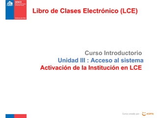 Curso Introductorio
Unidad III : Acceso al sistema
Activación de la Institución en LCE
Curso creado por :
Libro de Clases Electrónico (LCE)
 
