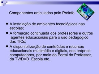 Componentes articulados pelo Proinfo

   A instalação de ambientes tecnológicos nas
    escolas;
   A formação continuada dos professores e outros
     agentes educacionais para o uso pedagógico
    das TICs;
   A disponibilização de conteúdos e recursos
    educacionais multimídia e digitais, nos próprios
    computadores, por meio do Portal do Professor,
    da TV/DVD Escola etc.
 