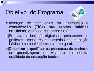 Objetivo do Programa
 Inserção de tecnologias da informação e
  comunicação (TICs) nas escolas públicas
  brasileiras, visando principalmente a:
a)Promover a inclusão digital dos professores e
  gestores escolares das escolas de educação
  básica e comunidade escolar em geral.
b)Dinamizar e qualificar os processos de ensino e
  de aprendizagem com vistas à melhoria da
  qualidade da educação básica.
 