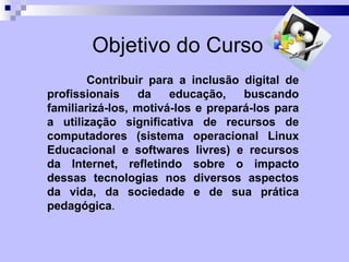 Objetivo do Curso
        Contribuir para a inclusão digital de
profissionais    da    educação,    buscando
familiarizá-los, motivá-los e prepará-los para
a utilização significativa de recursos de
computadores (sistema operacional Linux
Educacional e softwares livres) e recursos
da Internet, refletindo sobre o impacto
dessas tecnologias nos diversos aspectos
da vida, da sociedade e de sua prática
pedagógica.
 