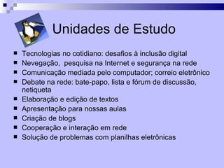 Unidades de Estudo
   Tecnologias no cotidiano: desafios à inclusão digital
   Nevegação, pesquisa na Internet e segurança na rede
   Comunicação mediada pelo computador; correio eletrônico
   Debate na rede: bate-papo, lista e fórum de discussão,
    netiqueta
   Elaboração e edição de textos
   Apresentação para nossas aulas
   Criação de blogs
   Cooperação e interação em rede
   Solução de problemas com planilhas eletrônicas
 