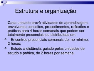 Estrutura e organização
  Cada unidade prevê atividades de aprendizagem,
  envolvendo conceitos, procedimentos, reflexões e
  práticas para 4 horas semanais que podem ser
  totalmente presenciais ou distribuídas em:
   Encontros presenciais semanais de, no mínimo,
  2 horas;
   Estudo a distância, guiado pelas unidades de
  estudo e prática, de 2 horas por semana.
 