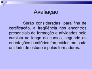 Avaliação
         Serão consideradas, para fins de
certificação, a freqüência nos encontros
presenciais de formação e atividades pelo
cursista ao longo do cursos, segundo as
orientações e critérios fornecidos em cada
unidade de estudo e pelos formadores.
 