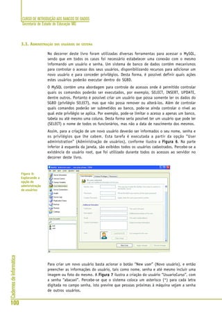 CURSO DE INTRODUÇÃO AOS BANCOS DE DADOS
Secretaria de Estado de Educação MG
100
CadernosdeInformática
3.3. ADMINISTRAÇÃO DOS USUÁRIOS DO SISTEMA
No decorrer deste livro foram utilizadas diversas ferramentas para acessar o MySQL,
sendo que em todos os casos foi necessário estabelecer uma conexão com o mesmo
informando um usuário e senha. Um sistema de banco de dados contém mecanismos
para controlar o acesso dos seus usuários, disponibilizando recursos para adicionar um
novo usuário e para conceder privilégios. Desta forma, é possível definir quais ações
estes usuários poderão executar dentro do SGBD.
O MySQL contém uma abordagem para controle de acessos onde é permitido controlar
quais os comandos poderão ser executados, por exemplo, SELECT, INSERT, UPDATE,
dentre outros. Portanto é possível criar um usuário que possa somente ler os dados do
SGBD (privilégio SELECT), mas que não possa remover ou alterá-los. Além de controlar
quais comandos poderão ser submetidos ao banco, pode-se ainda controlar o nível ao
qual este privilégio se aplica. Por exemplo, pode-se limitar o acesso a apenas um banco,
tabela ou até mesmo uma coluna. Desta forma seria possível ter um usuário que pode ler
(SELECT) o nome de todos os funcionários, mas não a data de nascimento dos mesmos.
Assim, para a criação de um novo usuário deverão ser informados o seu nome, senha e
os privilégios que lhe cabem. Esta tarefa é executada a partir da opção “User
administration” (Administração de usuários), conforme ilustra a Figura 6Figura 6Figura 6Figura 6Figura 6. Na parte
inferior à esquerda da janela, são exibidos todos os usuários cadastrados. Percebe-se a
existência do usuário root, que foi utilizado durante todos os acessos ao servidor no
decorrer deste livro.
Para criar um novo usuário basta acionar o botão “New user” (Novo usuário), e então
preencher as informações do usuário, tais como nome, senha e até mesmo incluir uma
imagem ou foto do mesmo. A Figura 7Figura 7Figura 7Figura 7Figura 7 ilustra a criação do usuário “UsuarioCurso”, com
a senha “abacaxi”. Percebe-se que o sistema coloca um asterisco (*) para cada letra
digitada no campo senha, isto previne que pessoas próximas à máquina vejam a senha
de outros usuários.
Figura 6:
Explorando a
opção de
administração
de usuários
 