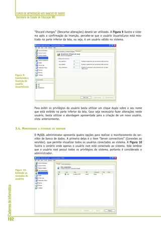 CURSO DE INTRODUÇÃO AOS BANCOS DE DADOS
Secretaria de Estado de Educação MG
102
CadernosdeInformática
“Discard changes” (Descartar alterações) deverá ser utilizado. A Figura 9Figura 9Figura 9Figura 9Figura 9 ilustra o siste-
ma após a confirmação da inserção, percebe-se que o usuário UsuarioCurso está mos-
trado na parte inferior da tela, ou seja, é um usuário válido no sistema.
Para exibir os privilégios do usuário basta utilizar um clique duplo sobre o seu nome
que está exibido na parte inferior da tela. Caso seja necessário fazer alterações neste
usuário, basta utilizar a abordagem apresentada para a criação de um novo usuário,
vista anteriormente.
3.4. MONITORANDO A ATIVIDADE DO SERVIDOR
O MySQL administrator apresenta quatro opções para realizar o monitoramento do ser-
vidor de banco de dados. A primeira delas é o item “Server connections” (Conexões ao
servidor), que permite visualizar todos os usuários conectados ao sistema. A Figura 10Figura 10Figura 10Figura 10Figura 10
ilustra o cenário onde apenas o usuário root está conectado ao sistema. Vale lembrar
que o usuário root possui todos os privilégios do sistema, portanto é considerado o
administrador.
Figura 9:
Concluindo a
inserção do
usuário
UsuarioCurso
Figura 10:
Exibindo as
conexões de
usuários
 