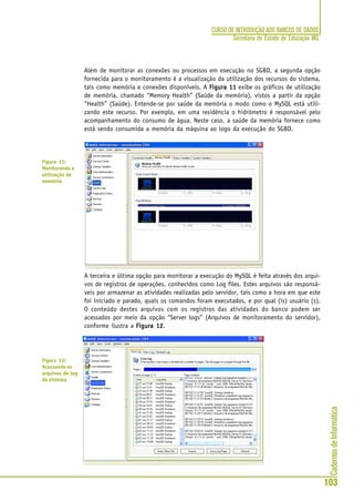 CadernosdeInformática
103
CURSO DE INTRODUÇÃO AOS BANCOS DE DADOS
Secretaria de Estado de Educação MG
Além de monitorar as conexões ou processos em execução no SGBD, a segunda opção
fornecida para o monitoramento é a visualização da utilização dos recursos do sistema,
tais como memória e conexões disponíveis. A Figura 11Figura 11Figura 11Figura 11Figura 11 exibe os gráficos de utilização
de memória, chamado “Memory Health” (Saúde da memória), vistos a partir da opção
“Health” (Saúde). Entende-se por saúde da memória o modo como o MySQL está utili-
zando este recurso. Por exemplo, em uma residência o hidrômetro é responsável pelo
acompanhamento do consumo de água. Neste caso, a saúde da memória fornece como
está sendo consumida a memória da máquina ao logo da execução do SGBD.
A terceira e última opção para monitorar a execução do MySQL é feita através dos arqui-
vos de registros de operações, conhecidos como Log files. Estes arquivos são responsá-
veis por armazenar as atividades realizadas pelo servidor, tais como a hora em que este
foi iniciado e parado, quais os comandos foram executados, e por qual (is) usuário (s).
O conteúdo destes arquivos com os registros das atividades do banco podem ser
acessados por meio da opção “Server logs” (Arquivos de monitoramento do servidor),
conforme ilustra a Figura 12Figura 12Figura 12Figura 12Figura 12.
Figura 11:
Monitorando a
utilização de
memória
Figura 12:
Acessando os
arquivos de log
do sistema
 