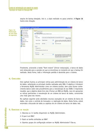 CURSO DE INTRODUÇÃO AOS BANCOS DE DADOS
Secretaria de Estado de Educação MG
106
CadernosdeInformática
arquivo de backup desejado, isto é, a cópia realizada no passo anterior. A Figura 16Figura 16Figura 16Figura 16Figura 16
ilustra esta situação.
Finalmente, acionando o botão “Start restore” (Iniciar restauração), o banco de dados
será restaurado para a posição em que se encontrava no momento em que o backup foi
realizado. Desta forma, toda a informação perdida é devolvida para o sistema.
4. CONCLUSÕES
Este capítulo ilustrou as principais rotinas para administração de um sistema de banco
de dados, salientando as principais tarefas realizadas pelo DBA. O objetivo é introduzir
a ferramenta MySQL Administrator como um sistema auxiliar, bem como formar conhe-
cimento básico sobre este procedimento para a manutenção do seu SGBD. É importante
ressaltar, que o objetivo deste livro não é formar um DBA em MySQL, mas sim apresentar
as rotinas pertinentes à manutenção de um sistema de banco de dados, construindo
uma visão geral dos mesmo.
No capítulo seguinte serão abordados recursos avançados de um sistema de banco de
dados, tais como o controle de transação e a replicação de dados. Desta forma, estará
encerrada a discussão de todos os aspectos de um sistema de banco de dados real.
5. EXERCÍCIOS DE FIXAÇÃO
1- Descreva as 11 tarefas disponíveis no MySQL Administrator.
2- O que é um DBA?
3- Quais as tarefas atribuídas ao DBA?
4- Quantos grupos de configuração existem no MySQL Adminstrator? Cite-os.
Figura 16:
Restauração
de uma cópia
de segurança
 