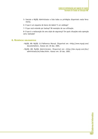 CadernosdeInformática
107
CURSO DE INTRODUÇÃO AOS BANCOS DE DADOS
Secretaria de Estado de Educação MG
5- Execute o MySQL Administrator e liste todos os privilégios disponíveis nesta ferra-
menta.
6- O que é um esquema de banco de dados? E um catálogo?
7- O que você entende por backup? Dê exemplos de sua utilização.
8- O que é a restauração de uma cópia de segurança? Em quais situações esta operação
seria realizada?
6. REFERÊNCIAS BIBLIOGRÁFICAS
• MySQL AB: MySQL 5.0 Reference Manual. Disponível em: <http://www.mysql.com/
documentation>. Acesso em: 20 dez. 2005.
• MySQL AB: MySQL Administrator. Disponível em: <http://dev.mysql.com/doc/
administrator/en/index.html>. Acesso em: 20 dez. 2005.
 