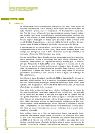 CURSO DE INTRODUÇÃO AOS BANCOS DE DADOS
Secretaria de Estado de Educação MG
108
CadernosdeInformática
CAPÍTULO 10
1. INTRODUÇÃO
No decorrer deste livro foram apresentados diversos conceitos acerca de um sistema de
banco de dados relacional. Para a elaboração de um sistema baseado em um banco de
dados relacional é preciso passar por várias etapas a fim de se determinar qual a estru-
tura final do mesmo. Inicialmente foram apresentadas as questões ligadas à modela-
gem de dados. Nesta etapa foram definidas as entidades que compõem o sistema, bem
como os seus atributos e as regras de integridade que se aplicam aos dados. O produto
final da etapa de modelagem é o modelo lógico do banco de dados conhecido como
modelo Entidade-Relacionamento, ou somente modelo ER. Esta é uma forma de repre-
sentar o banco de dados graficamente permitindo a documentação do sistema.
A segunda etapa do processo se refere à construção do banco de dados utilizando um
Sistema Gerenciador de Banco de Dados (SGBD), neste livro foi adotado o MySQL como
exemplo. Esta definição do banco de dados foi elaborada a partir do modelo ER, e foi
empregada a ferramenta DBDesigner4 para esta tarefa.
Uma vez construído um banco de dados exemplo, denominado curso, foram apresenta-
das as técnicas de consulta às informações. Para efeito prático a linguagem SQL foi
introduzida, sendo exibida a sua Linguagem de Definição de Dados (DDL), e a Lingua-
gem para Manipulação de Dados (DML). Sobre a linguagem de consulta, esta é uma
ferramenta que permite manipular as informações contidas no banco de dados. Deste
modo, vários exemplos de relatórios básicos e avançados foram ilustrados, permitindo
o entendimento da mesma. Vale lembrar, que o MySQL Query Browser foi introduzido
possibilitando a sua utilização para a extração de dados do MySQL, sem a utilização do
SQL explicitamente.
Um sistema de banco de dados é mantido pelo SGBD, e algumas tarefas têm que ser
executadas periodicamente a fim de se garantir o funcionamento adequado do sistema.
Para isto, foram discutidas as principais técnicas de administração de um sistema desta
natureza, além de apresentar a ferramenta MySQL Administrator como um mecanismo
eficiente para a execução destas operações.
Neste ponto todos os aspectos importantes relativos à utilização de um sistema de
banco de dados já foram conceituados e exemplificados, possibilitando a sua aplicação
em um sistema real. No entanto as aplicações reais operam em um contexto onde há
uma grande complexidade nos dados, bem como nas regras de utilização dos mesmos.
Além disto, em um ambiente prático, ao contrário do que ocorreu nos exemplos deste
livro, o banco de dados é utilizado por diversos usuários simultaneamente. Isto intro-
duz dificuldades e requer mecanismos para realizar o controle de concorrência sobre os
dados. Exemplificando, não seria impossível que em um sistema dois usuários tentas-
sem alterar um mesmo registro ao mesmo tempo, e neste caso, deve-se garantir a inte-
gridade da informação.
Outro problema comum são as falhas que podem ocorrer durante uma operação, isto é,
pode haver uma queda de energia durante a manipulação das informações e isto pode-
ria levar a uma inconsistência nos dados. No entanto, para contornar estas dificuldades
um SGBD provê métodos para controlar o acesso simultâneo aos dados, bem como
eliminar inconsistências de informações devido às falhas de sistema ou até mesmo de
usuários. Este recurso é conhecido como controle de transações, e será apresentado
 
