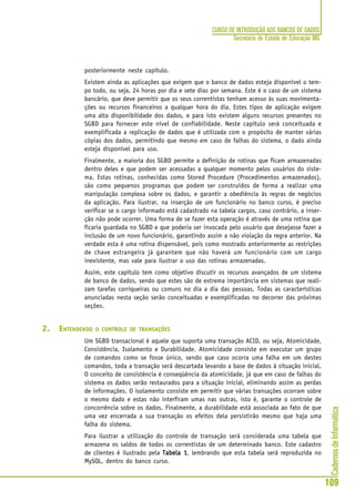 CadernosdeInformática
109
CURSO DE INTRODUÇÃO AOS BANCOS DE DADOS
Secretaria de Estado de Educação MG
posteriormente neste capítulo.
Existem ainda as aplicações que exigem que o banco de dados esteja disponível o tem-
po todo, ou seja, 24 horas por dia e sete dias por semana. Este é o caso de um sistema
bancário, que deve permitir que os seus correntistas tenham acesso às suas movimenta-
ções ou recursos financeiros a qualquer hora do dia. Estes tipos de aplicação exigem
uma alta disponibilidade dos dados, e para isto existem alguns recursos presentes no
SGBD para fornecer este nível de confiabilidade. Neste capítulo será conceituada e
exemplificada a replicação de dados que é utilizada com o propósito de manter várias
cópias dos dados, permitindo que mesmo em caso de falhas do sistema, o dado ainda
esteja disponível para uso.
Finalmente, a maioria dos SGBD permite a definição de rotinas que ficam armazenadas
dentro deles e que podem ser acessadas a qualquer momento pelos usuários do siste-
ma. Estas rotinas, conhecidas como Stored Procedure (Procedimentos armazenados),
são como pequenos programas que podem ser construídos de forma a realizar uma
manipulação complexa sobre os dados, e garantir a obediência às regras de negócios
da aplicação. Para ilustrar, na inserção de um funcionário no banco curso, é preciso
verificar se o cargo informado está cadastrado na tabela cargos, caso contrário, a inser-
ção não pode ocorrer. Uma forma de se fazer esta operação é através de uma rotina que
ficaria guardada no SGBD e que poderia ser invocada pelo usuário que desejasse fazer a
inclusão de um novo funcionário, garantindo assim a não violação da regra anterior. Na
verdade esta é uma rotina dispensável, pois como mostrado anteriormente as restrições
de chave estrangeira já garantem que não haverá um funcionário com um cargo
inexistente, mas vale para ilustrar o uso das rotinas armazenadas.
Assim, este capítulo tem como objetivo discutir os recursos avançados de um sistema
de banco de dados, sendo que estes são de extrema importância em sistemas que reali-
zam tarefas corriqueiras ou comuns no dia a dia das pessoas. Todas as características
anunciadas nesta seção serão conceituadas e exemplificadas no decorrer das próximas
seções.
2. ENTENDENDO O CONTROLE DE TRANSAÇÕES
Um SGBD transacional é aquele que suporta uma transação ACID, ou seja, Atomicidade,
Consistência, Isolamento e Durabilidade. Atomicidade consiste em executar um grupo
de comandos como se fosse único, sendo que caso ocorra uma falha em um destes
comandos, toda a transação será descartada levando a base de dados à situação inicial.
O conceito de consistência é conseqüência da atomicidade, já que em caso de falhas do
sistema os dados serão restaurados para a situação inicial, eliminando assim as perdas
de informações. O isolamento consiste em permitir que várias transações ocorram sobre
o mesmo dado e estas não interfiram umas nas outras, isto é, garante o controle de
concorrência sobre os dados. Finalmente, a durabilidade está associada ao fato de que
uma vez encerrada a sua transação os efeitos dela persistirão mesmo que haja uma
falha do sistema.
Para ilustrar a utilização do controle de transação será considerada uma tabela que
armazena os saldos de todos os correntistas de um determinado banco. Este cadastro
de clientes é ilustrado pela Tabela 1Tabela 1Tabela 1Tabela 1Tabela 1, lembrando que esta tabela será reproduzida no
MySQL, dentro do banco curso.
 