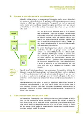 CadernosdeInformática
113
CURSO DE INTRODUÇÃO AOS BANCOS DE DADOS
Secretaria de Estado de Educação MG
3. UTILIZANDO A REPLICAÇÃO PARA OBTER ALTA DISPONIBILIDADE
Aplicações críticas exigem, em geral, que as informações estejam sempre disponíveis
para o usuário, independentemente de quaisquer problemas que possam ocorrer com a
máquina ou o SGBD que mantêm estes dados. Para garantir este nível de segurança é
preciso manter uma redundância destas informações, permitindo assim que caso um
servidor falhe, as informações contidas nele estejam disponíveis para uso em algum
outro local.
Uma das técnicas mais difundidas entre os SGBD disponí-
veis atualmente é a replicação de dados. Este mecanismo
consiste em manter uma cópia idêntica do banco de dados
em diversas máquinas, sendo que qualquer alteração ocor-
rida em um destes servidores é propagada imediatamente
para os demais participantes da replicação. A Figura 6Figura 6Figura 6Figura 6Figura 6 for-
nece uma visão esquemática de uma replicação de dados
onde participam três máquinas.
No cenário descrito pela figura anterior, existem três cópi-
as idênticas dos dados e a aplicação acessa o servidor de
número 1. Os demais SGBD presentes nos outros locais fa-
zem a leitura das modificações ocorridas no primeiro servi-
dor, garantindo que todas as máquinas estarão sincroniza-
das, isto é, idênticas. Esta cópia de dados é realizada cons-
tantemente, de forma a garantir a menor diferença possível
de informações. Vale ressaltar que cada SGBD disponibiliza
o recurso de replicação de uma forma diferente, mas o ob-
jetivo maior desta seção é apresentar a idéia básica deste
artifício.
O grande benefício desta abordagem é que como existem diversas cópias idênticas dos
dados, em máquinas distintas, a aplicação não fica vulnerável a um problema localizado
no servidor que é acessado primariamente pela aplicação. Considerando que caso ocor-
ra um dano no equipamento, a aplicação pode ser redirecionada para um dos demais
servidores e continuar operando como se nada tivesse ocorrido ao sistema de banco de
dados.
Além desta segurança um sistema de replicação permite que mais usuários acessem as
informações simultaneamente, já que estes acessos podem ser distribuídos entre os
vários servidores existentes. Dado que a informação contida nestas máquinas é igual, é
permitida a distribuição de carga, aumentando consideravelmente o desempenho do
sistema como um todo.
4. TRABALHANDO COM ROTINAS ARMAZENADAS NO SGBD
Uma rotina pode ser entendida como um conjunto de instruções que devem ser execu-
tadas com um propósito de realizar uma tarefa qualquer. No contexto de banco de
dados, estas tarefas são em geral relacionadas à manipulação das informações armaze-
nadas por ele. As instruções contidas em uma rotina são definidas em cima da lingua-
gem SQL, e estas rotinas podem ser armazenadas no SGBD e serem utilizadas posterior-
mente por qualquer usuário do sistema.
Figura 6:
Esquema de um
sistema de
replicação de
dados
 