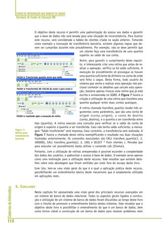 CURSO DE INTRODUÇÃO AOS BANCOS DE DADOS
Secretaria de Estado de Educação MG
114
CadernosdeInformática
O objetivo deste recurso é permitir uma padronização do acesso aos dados e garantir
que a base de dados não será levada para uma situação de inconsistência. Para ilustrar
este recurso, será considerada a tabela de clientes criada na seção anterior. Tomando
como exemplo a transação de transferência bancária, existem algumas regras que de-
vem ser cumpridas durante este procedimento. Por exemplo, não se deve permitir que
um cliente faça uma transferência de uma quantia
superior ao saldo de sua conta.
Assim, para garantir o cumprimento deste requisi-
to, é interessante criar uma rotina que antes de re-
alizar a operação, verifica se há saldo suficiente. A
execução do procedimento só prossegue se houver
uma quantia suficiente de dinheiro na conta de onde
será feito o saque. Desta forma, todo usuário do
sistema que venha a realizar esta operação não pre-
cisará conhecer os detalhes que cercam esta opera-
ção, bastaria apenas invocar esta rotina que já está
escrita e armazenada no SGBD. A Figura 7Figura 7Figura 7Figura 7Figura 7 ilustra a
criação e utilização de uma rotina que transfere uma
quantia qualquer entre duas contas quaisquer.
A rotina chamada transfere_quantia recebe três ar-
gumentos como parâmetros, que são uma conta de
origem (conta_origem), a conta de destino
(conta_destino), e a quantia a ser transferida entre
elas (quantia). A rotina executa uma consulta para verificar se o saldo da conta de
origem é superior à quantia a ser transferida. Caso não tenha saldo suficiente, a mensa-
gem “Saldo insuficiente” será impressa. Caso contrário, a transferência será realizada. A
Figura 7Figura 7Figura 7Figura 7Figura 7 ilustra a chamada desta rotina exemplificando o resultado nas duas situações
ilustradas anteriormente. Os comandos executados são CALL transfere_quantia(1, 2,
300000), CALL transfere_quantia(1, 2, 100) e SELECT * from clientes c. Perceba que
para executar um procedimento basta utilizar o comando call (Chamar).
Portanto, com a utilização de rotinas armazenadas é possível esconder a complexidade
dos dados dos usuários, e padronizar o acesso à base de dados. O exemplo serve apenas
como uma motivação para a utilização deste recurso. Vale ressaltar que existem deta-
lhes sobre esta abordagem que foram omitidos por estar fora do escopo deste livro.
Com isto, tem-se uma visão geral do que é e qual a aplicação prática deste recurso,
possibilitando um entendimento básico deste mecanismo que é amplamente utilizado
em aplicações reais.
5. CONCLUSÕES
Neste capítulo foi apresentada uma visão geral dos principais recursos avançados em
um sistema de banco de dados relacional. Todos os aspectos gerais ligados à constru-
ção e utilização de um sistema de banco de dados foram discutidos ao longo deste livro
com o intuito de promover o entendimento básico destes sistemas. Vale ressaltar que o
objetivo deste livro é possibilitar o entendimento do que é um banco de dados, bem
como tornar viável a construção de um banco de dados para resolver problemas reais
Figura 7:
Rotina para
transferência
bancária
 