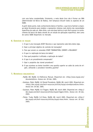 CadernosdeInformática
115
CURSO DE INTRODUÇÃO AOS BANCOS DE DADOS
Secretaria de Estado de Educação MG
com uma baixa complexidade. Entretanto, a meta deste livro não é formar um DBA
(Administrador de Banco de Dados), nem tampouco discutir todos os aspectos de um
SGBD.
A partir deste ponto, todo conhecimento básico é familiar, o que torna factível o empre-
go desta ferramenta para modelar e representar sistemas reais dentro das necessidades
específicas de cada um. Além disto, com esta base teórica é mais fácil avançar no conhe-
cimento de banco de dados através de um estudo de aplicações específicas, bem como
de outros SGBD disponíveis no mercado.
6. EXERCÍCIOS DE FIXAÇÃO
1- O que é uma transação ACID? Descreva o que representa cada letra desta sigla.
2- Qual o principal objetivo do controle de transações?
3- Para que servem os comandos START TRANSACTION, COMMIT e ROLLBACK?
4- O que é a replicação de banco de dados?
5- Para qual propósito é utilizada a replicação de dados?
6- O que é um procedimento armazenado?
7- Qual o propósito das stored procedures?
8- O que acontece ao tentar transferir uma quantia superior ao saldo da conta de ori-
gem, utilizando a procedure transfere_quantia?
7. REFERÊNCIAS BIBLIOGRÁFICAS
• MySQL AB: MySQL 5.0 Reference Manual. Disponível em: <http://www.mysql.com/
documentation>. Acesso em: 20 dez. 2005.
• Gulutzan, Peter: MySQL 5.0 Stored Procedures. MySQL AB, march 2005. Disponível em:
<http://dev.mysql.com/tech-resources/articles/mysql-storedprocedures.html>.
Acesso em: 20 dez. 2005.
• Gulutzan, Peter: MySQL 5.0 Triggers. MySQL AB, march 2005. Disponível em: <http://
dev.mysql.com/tech-resources/articles/mysql-triggers.html>. Acesso em: 20 dez.
2005.
• Pelzer, Trudy: MySQL 5.0 Views. MySQL AB, march 2005. Disponível em: <http://
dev.mysql.com/tech-resources/articles/mysql-views.html>. Acesso em: 20 dez.
2005.
 