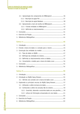 CURSO DE INTRODUÇÃO AOS BANCOS DE DADOS
Secretaria de Estado de Educação MG
12
CadernosdeInformática
2.1 - Apresentação dos componentes do DBDesigner4 ......................... 36
2.1.1 - Descrição da opção File ..................................................... 37
2.1.2 - Descrição da opção Database ............................................. 38
2.2 - Apresentando a barra de tarefas do DBDesigner4......................... 41
2.2.1 - Criando entidades no DBDesigner4 ..................................... 42
2.2.2 - Definindo os relacionamentos ............................................ 43
3 - Conclusões ..................................................................................... 44
4 - Exercícios de fixação........................................................................ 44
5 - Referências Bibliográficas ................................................................ 44
CAPÍTULO 4 ................................................................................... 45
1 - Introdução ..................................................................................... 45
2 - Criando o banco de dados e a conexão para o mesmo ......................... 45
3 - Construção das entidades do modelo ................................................ 46
3.1 - Tipos de dados no MySQL ......................................................... 47
3.2 - Definição das entidades do sistema............................................ 47
3.3 - Definindo os relacionamentos entre as tabelas ............................ 51
3.4 - Convertendo o modelo para o banco de dados curso ................... 54
4 - Conclusões ..................................................................................... 54
5 - Referências Bibliográficas ................................................................ 54
CAPÍTULO 5 ................................................................................... 55
1 - Introdução ..................................................................................... 55
2 - Introdução ao MySQL Query Browser.................................................. 55
2.1 - Abrindo uma conexão com o banco de dados curso ..................... 56
3 - Explorando os principais recursos do MySQL Query Browser.................. 57
3.1 - Utilizando o editor de banco de dados ....................................... 57
3.2 - Conhecendo o editor de consultas SQL do sistema ....................... 59
3.2.1 - Inserindo, alterando e excluindo dados em uma planilha...... 59
3.2.2 - Leitura de informações armazenadas em uma tabela............. 61
4 - Conclusões ..................................................................................... 63
5 - Exercícios de fixação........................................................................ 63
6 - Referências Bibliográficas ................................................................ 63
 