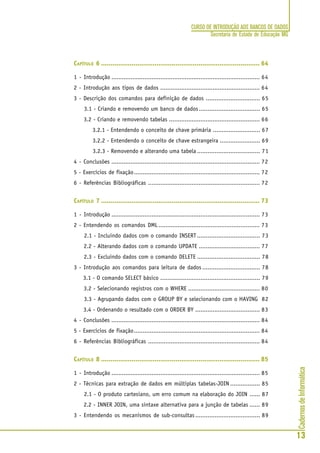 CadernosdeInformática
13
CURSO DE INTRODUÇÃO AOS BANCOS DE DADOS
Secretaria de Estado de Educação MG
CAPÍTULO 6 ................................................................................... 64
1 - Introdução ..................................................................................... 64
2 - Introdução aos tipos de dados ......................................................... 64
3 - Descrição dos comandos para definição de dados ............................... 65
3.1 - Criando e removendo um banco de dados................................... 65
3.2 - Criando e removendo tabelas .................................................... 66
3.2.1 - Entendendo o conceito de chave primária ........................... 67
3.2.2 - Entendendo o conceito de chave estrangeira ....................... 69
3.2.3 - Removendo e alterando uma tabela .................................... 71
4 - Conclusões ..................................................................................... 72
5 - Exercícios de fixação........................................................................ 72
6 - Referências Bibliográficas ................................................................ 72
CAPÍTULO 7 ................................................................................... 73
1 - Introdução ..................................................................................... 73
2 - Entendendo os comandos DML .......................................................... 73
2.1 - Incluindo dados com o comando INSERT .................................... 73
2.2 - Alterando dados com o comando UPDATE ................................... 77
2.3 - Excluindo dados com o comando DELETE .................................... 78
3 - Introdução aos comandos para leitura de dados ................................. 78
3.1 - O comando SELECT básico ......................................................... 79
3.2 - Selecionando registros com o WHERE ......................................... 80
3.3 - Agrupando dados com o GROUP BY e selecionando com o HAVING 82
3.4 - Ordenando o resultado com o ORDER BY ..................................... 83
4 - Conclusões ..................................................................................... 84
5 - Exercícios de fixação........................................................................ 84
6 - Referências Bibliográficas ................................................................ 84
CAPÍTULO 8 ................................................................................... 85
1 - Introdução ..................................................................................... 85
2 - Técnicas para extração de dados em múltiplas tabelas-JOIN ................. 85
2.1 - O produto cartesiano, um erro comum na elaboração do JOIN ...... 87
2.2 - INNER JOIN, uma sintaxe alternativa para a junção de tabelas ...... 89
3 - Entendendo os mecanismos de sub-consultas ..................................... 89
 