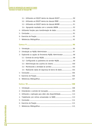 CURSO DE INTRODUÇÃO AOS BANCOS DE DADOS
Secretaria de Estado de Educação MG
14
CadernosdeInformática
3.1 - Utilizando um SELECT dentro da cláusula SELECT ......................... 90
3.2 - Utilizando um SELECT dentro da cláusula FROM ........................... 90
3.3 - Utilizando um SELECT dentro da cláusula WHERE ......................... 91
3.4 - Agrupando resultados com o comando UNION ............................ 92
4 - Utilizando funções para transformação de dados ................................ 93
5 - Conclusões ..................................................................................... 95
6 - Exercícios de fixação........................................................................ 95
7 - Referências Bibliográficas ................................................................ 95
CAPÍTULO 9 ................................................................................... 96
1 - Introdução ..................................................................................... 96
2 - Introdução ao MySQL Administrator .................................................. 97
3 - Explorando as opções da ferramenta MySQL Administrator ................... 98
3.1 - Controle do serviço MySQL ........................................................ 98
3.2 - Configurando os parâmetros do servidor MySQL .......................... 99
3.3 - Administração dos usuários do sistema .................................... 100
3.4 - Monitorando a atividade do servidor........................................ 102
3.5 - Realizando cópias de segurança do banco de dados................... 104
4 - Conclusões ................................................................................... 106
5 - Exercícios de fixação...................................................................... 106
6 - Referências Bibliográficas .............................................................. 107
CAPÍTULO 10 ............................................................................... 108
1 - Introdução ................................................................................... 108
2 - Entendendo o controle de transações .............................................. 109
3 - Utilizando a replicação para obter alta disponibilidade...................... 113
4 - Trabalhando com rotinas armazenadas no SGBD................................ 113
5 - Conclusões ................................................................................... 114
6 - Exercícios de fixação...................................................................... 115
7 - Referências Bibliográficas .............................................................. 115
 