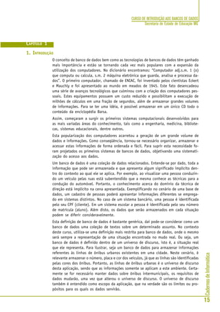 CadernosdeInformática
15
CURSO DE INTRODUÇÃO AOS BANCOS DE DADOS
Secretaria de Estado de Educação MG
CAPÍTULO 1
1. INTRODUÇÃO
O conceito de banco de dados bem como as tecnologias de bancos de dados têm ganhado
mais importância e estão se tornando cada vez mais populares com a expansão da
utilização dos computadores. No dicionário encontramos: “Computador adj.s.m. 1 (o)
que computa ou calcula, s.m. 2 máquina eletrônica que guarda, analisa e processa da-
dos”. O primeiro computador, chamado de ENIAC, foi inventado pelos cientistas Eckert
e Mauchly e foi apresentado ao mundo em meados de 1945. Este fato desencadeou
uma série de avanços tecnológicos que culminou com a criação dos computadores pes-
soais. Estes equipamentos possuem um custo reduzido e possibilitam a execução de
milhões de cálculos em uma fração de segundos, além de armazenar grandes volumes
de informações. Para se ter uma idéia, é possível armazenar em um único CD todo o
conteúdo da enciclopédia Barsa.
Assim, começaram a surgir os primeiros sistemas computacionais desenvolvidos para
as mais variadas áreas do conhecimento, tais como a engenharia, medicina, bibliote-
cas, sistemas educacionais, dentre outros.
Esta popularização dos computadores acarretou a geração de um grande volume de
dados e informações. Como conseqüência, tornou-se necessário organizar, armazenar e
acessar estas informações de forma ordenada e fácil. Para suprir esta necessidade fo-
ram projetados os primeiros sistemas de bancos de dados, objetivando uma sistemati-
zação do acesso aos dados.
Um banco de dados é uma coleção de dados relacionados. Entende-se por dado, toda a
informação que pode ser armazenada e que apresenta algum significado implícito den-
tro do contexto ao qual ele se aplica. Por exemplo, ao visualizar uma pessoa conduzin-
do um veículo pelas ruas está subentendido que a mesma conhece as técnicas para a
condução do automóvel. Portanto, o conhecimento acerca do domínio da técnica de
direção está implícito na cena apresentada. Exemplificando no cenário de uma base de
dados, um cadastro de pessoas poderá apresentar informações diferentes se emprega-
do em sistemas distintos. No caso de um sistema bancário, uma pessoa é identificada
pelo seu CPF (cliente). Em um sistema escolar a pessoa é identificada pelo seu número
de matrícula (aluno). Além disto, os dados que serão armazenados em cada situação
podem se diferir consideravelmente.
Esta definição de banco de dados é bastante genérica, daí pode-se considerar como um
banco de dados uma coleção de textos sobre um determinado assunto. No contexto
deste curso, utiliza-se uma definição mais restrita para banco de dados, onde o mesmo
será sempre a representação de uma situação encontrada no mudo real. Ou seja, um
banco de dados é definido dentro de um universo de discurso, isto é, a situação real
que ele representa. Para ilustrar, seja um banco de dados para armazenar informações
referentes às linhas de ônibus urbanos existentes em uma cidade. Neste cenário, é
relevante armazenar o número, placa e cor dos veículos, já que as linhas são identificadas
pelas cores dos ônibus. Portanto, as linhas de ônibus urbanas é o universo de discurso
desta aplicação, sendo que as informações somente se aplicam a este ambiente. Certa-
mente se for necessário manter dados sobre ônibus intermunicipais, os requisitos de
dados mudarão, uma vez que alterou o universo de discurso. O universo de discurso
também é entendido como escopo da aplicação, que na verdade são os limites ou pro-
pósitos para os quais os dados servirão.
 