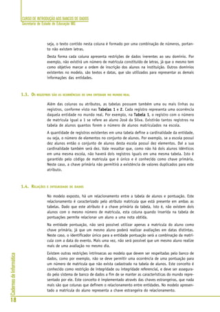 CURSO DE INTRODUÇÃO AOS BANCOS DE DADOS
Secretaria de Estado de Educação MG
18
CadernosdeInformática
seja, o texto contido nesta coluna é formado por uma combinação de números, portan-
to não existem letras.
Desta forma cada coluna apresenta restrições de dados inerentes ao seu domínio. Por
exemplo, não existirá um número de matrícula constituído de letras, já que o mesmo tem
como objetivo marcar a ordem de inscrição dos alunos na instituição. Outros domínios
existentes no modelo, são textos e datas, que são utilizados para representar as demais
informações das entidades.
1.3. OS REGISTROS SÃO AS OCORRÊNCIAS DE UMA ENTIDADE NO MUNDO REAL
Além das colunas ou atributos, as tabelas possuem também uma ou mais linhas ou
registros, conforme visto nas Tabelas 1Tabelas 1Tabelas 1Tabelas 1Tabelas 1 e 22222. Cada registro representa uma ocorrência
daquela entidade no mundo real. Por exemplo, na Tabela 1Tabela 1Tabela 1Tabela 1Tabela 1, o registro com o número
de matrícula igual a 1 se refere ao aluno José da Silva. Existirão tantos registros na
tabela de alunos quantos forem o número de alunos matriculados na escola.
A quantidade de registros existentes em uma tabela define a cardinalidade da entidade,
ou seja, o número de elementos no conjunto de alunos. Por exemplo, se a escola possui
dez alunos então o conjunto de alunos desta escola possui dez elementos. Daí a sua
cardinalidade também será dez. Vale ressaltar que, como não há dois alunos idênticos
em uma mesma escola, não haverá dois registros iguais em uma mesma tabela. Isto é
garantido pelo código de matrícula que é único e é conhecido como chave primária.
Neste caso, a chave primária não permitirá a existência de valores duplicados para este
atributo.
1.4. RELAÇÕES E INTEGRIDADE DE DADOS
No modelo exposto, há um relacionamento entre a tabela de alunos e pontuação. Este
relacionamento é caracterizado pelo atributo matrícula que está presente em ambas as
tabelas. Dado que este atributo é a chave primária da tabela, isto é, não existem dois
alunos com o mesmo número de matrícula, esta coluna quando inserida na tabela de
pontuações permite relacionar um aluno a uma nota obtida.
Na entidade pontuação, não será possível utilizar apenas a matrícula do aluno como
chave primária, já que um mesmo aluno poderá realizar avaliações em datas distintas.
Neste caso, o identificador único para a entidade pontuação será a combinação da matrí-
cula com a data do evento. Mais uma vez, não será possível que um mesmo aluno realize
mais de uma avaliação no mesmo dia.
Existem outras restrições intrínsecas ao modelo que devem ser respeitadas pelo banco de
dados, como por exemplo, não se deve permitir uma ocorrência de uma pontuação para
um número de matrícula que não exista cadastrado na tabela de alunos. Este conceito é
conhecido como restrição de integridade ou integridade referencial, e deve ser assegura-
do pelo sistema de banco de dados a fim de se manter as características do mundo repre-
sentado por ele. Este conceito é implementado através das chaves estrangeiras, que nada
mais são que colunas que definem o relacionamento entre entidades. No modelo apresen-
tado a matrícula do aluno representa a chave estrangeira do relacionamento.
 