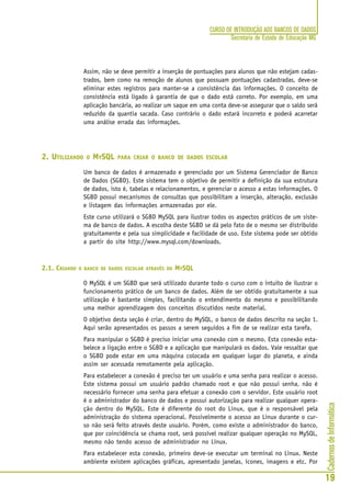 CadernosdeInformática
19
CURSO DE INTRODUÇÃO AOS BANCOS DE DADOS
Secretaria de Estado de Educação MG
Assim, não se deve permitir a inserção de pontuações para alunos que não estejam cadas-
trados, bem como na remoção de alunos que possuam pontuações cadastradas, deve-se
eliminar estes registros para manter-se a consistência das informações. O conceito de
consistência está ligado à garantia de que o dado está correto. Por exemplo, em uma
aplicação bancária, ao realizar um saque em uma conta deve-se assegurar que o saldo será
reduzido da quantia sacada. Caso contrário o dado estará incorreto e poderá acarretar
uma análise errada das informações.
2. UTILIZANDO O MYSQL PARA CRIAR O BANCO DE DADOS ESCOLAR
Um banco de dados é armazenado e gerenciado por um Sistema Gerenciador de Banco
de Dados (SGBD). Este sistema tem o objetivo de permitir a definição da sua estrutura
de dados, isto é, tabelas e relacionamentos, e gerenciar o acesso a estas informações. O
SGBD possui mecanismos de consultas que possibilitam a inserção, alteração, exclusão
e listagem das informações armazenadas por ele.
Este curso utilizará o SGBD MySQL para ilustrar todos os aspectos práticos de um siste-
ma de banco de dados. A escolha deste SGBD se dá pelo fato de o mesmo ser distribuído
gratuitamente e pela sua simplicidade e facilidade de uso. Este sistema pode ser obtido
a partir do site http://www.mysql.com/downloads.
2.1. CRIANDO O BANCO DE DADOS ESCOLAR ATRAVÉS DO MYSQL
O MySQL é um SGBD que será utilizado durante todo o curso com o intuito de ilustrar o
funcionamento prático de um banco de dados. Além de ser obtido gratuitamente a sua
utilização é bastante simples, facilitando o entendimento do mesmo e possibilitando
uma melhor aprendizagem dos conceitos discutidos neste material.
O objetivo desta seção é criar, dentro do MySQL, o banco de dados descrito na seção 1.
Aqui serão apresentados os passos a serem seguidos a fim de se realizar esta tarefa.
Para manipular o SGBD é preciso iniciar uma conexão com o mesmo. Esta conexão esta-
belece a ligação entre o SGBD e a aplicação que manipulará os dados. Vale ressaltar que
o SGBD pode estar em uma máquina colocada em qualquer lugar do planeta, e ainda
assim ser acessada remotamente pela aplicação.
Para estabelecer a conexão é preciso ter um usuário e uma senha para realizar o acesso.
Este sistema possui um usuário padrão chamado root e que não possui senha, não é
necessário fornecer uma senha para efetuar a conexão com o servidor. Este usuário root
é o administrador do banco de dados e possui autorização para realizar qualquer opera-
ção dentro do MySQL. Este é diferente do root do Linux, que é o responsável pela
administração do sistema operacional. Possivelmente o acesso ao Linux durante o cur-
so não será feito através deste usuário. Porém, como existe o administrador do banco,
que por coincidência se chama root, será possível realizar qualquer operação no MySQL,
mesmo não tendo acesso de administrador no Linux.
Para estabelecer esta conexão, primeiro deve-se executar um terminal no Linux. Neste
ambiente existem aplicações gráficas, apresentado janelas, ícones, imagens e etc. Por
 